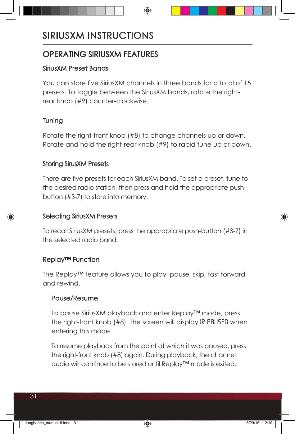 31SIRIUSXM INSTRUCTIONSOPERATING SIRIUSXM FEATURESSiriusXM Preset BandsYou can store ve SiriusXM channels in three bands for a total of 15 presets. To toggle between the SiriusXM bands, rotate the right-rear knob (#9) counter-clockwise. TuningRotate the right-front knob (#8) to change channels up or down. Rotate and hold the right-rear knob (#9) to rapid tune up or down.Storing SirusXM PresetsThere are ve presets for each SiriusXM band. To set a preset, tune to the desired radio station, then press and hold the appropriate push-button (#3-7) to store into memory. Selecting SiriusXM PresetsTo recall SiriusXM presets, press the appropriate push-button (#3-7) in the selected radio band. Replay™ FunctionThe Replay™ feature allows you to play, pause, skip, fast forward and rewind.Pause/ResumeTo pause SiriusXM playback and enter Replay™ mode, press the right-front knob (#8). The screen will display IR PAUSEd when entering this mode. To resume playback from the point at which it was paused, press the right-front knob (#8) again. During playback, the channel audio will continue to be stored until Replay™ mode is exited. longbeach_manual-8.indd   31 6/29/16   12:19
