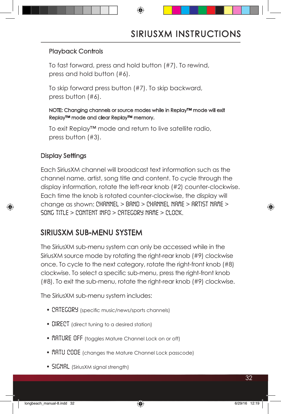 32Playback ControlsTo fast forward, press and hold button (#7). To rewind,  press and hold button (#6).To skip forward press button (#7). To skip backward,  press button (#6).NOTE: Changing channels or source modes while in Replay™ mode will exit Replay™ mode and clear Replay™ memory.To exit Replay™ mode and return to live satellite radio,  press button (#3).Display SettingsEach SiriusXM channel will broadcast text information such as the channel name, artist, song title and content. To cycle through the display information, rotate the left-rear knob (#2) counter-clockwise. Each time the knob is rotated counter-clockwise, the display will change as shown: Channel &gt; Band &gt; Channel Name &gt; Artist Name &gt; Song Title &gt; Content Info &gt; Category Name &gt; Clock. SIRIUSXM SUB-MENU SYSTEMThe SiriusXM sub-menu system can only be accessed while in the SiriusXM source mode by rotating the right-rear knob (#9) clockwise once. To cycle to the next category, rotate the right-front knob (#8) clockwise. To select a specic sub-menu, press the right-front knob (#8). To exit the sub-menu, rotate the right-rear knob (#9) clockwise. The SiriusXM sub-menu system includes: • Category (specic music/news/sports channels) • Direct (direct tuning to a desired station) • Mature OFF (toggles Mature Channel Lock on or off) • Matu Code (changes the Mature Channel Lock passcode) • Signal (SiriusXM signal strength)SIRIUSXM INSTRUCTIONSlongbeach_manual-8.indd   32 6/29/16   12:19
