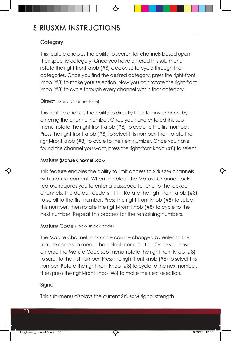 33SIRIUSXM INSTRUCTIONSCategoryThis feature enables the ability to search for channels based upon their specic category. Once you have entered this sub-menu, rotate the right-front knob (#8) clockwise to cycle through the categories. Once you nd the desired category, press the right-front knob (#8) to make your selection. Now you can rotate the right-front knob (#8) to cycle through every channel within that category. Direct (Direct Channel Tune)This feature enables the ability to directly tune to any channel by entering the channel number. Once you have entered this sub-menu, rotate the right-front knob (#8) to cycle to the rst number. Press the right-front knob (#8) to select this number, then rotate the right-front knob (#8) to cycle to the next number. Once you have found the channel you want, press the right-front knob (#8) to select. Mature (Mature Channel Lock)This feature enables the ability to limit access to SiriusXM channels with mature content. When enabled, the Mature Channel Lock feature requires you to enter a passcode to tune to the locked channels. The default code is 1111. Rotate the right-front knob (#8) to scroll to the rst number. Press the right-front knob (#8) to select this number, then rotate the right-front knob (#8) to cycle to the next number. Repeat this process for the remaining numbers. Mature Code (Lock/Unlock code)The Mature Channel Lock code can be changed by entering the mature code sub-menu. The default code is 1111. Once you have entered the Mature Code sub-menu, rotate the right-front knob (#8) to scroll to the rst number. Press the right-front knob (#8) to select this number. Rotate the right-front knob (#8) to cycle to the next number, then press the right-front knob (#8) to make the next selection.SignalThis sub-menu displays the current SiriusXM signal strength.longbeach_manual-8.indd   33 6/29/16   12:19