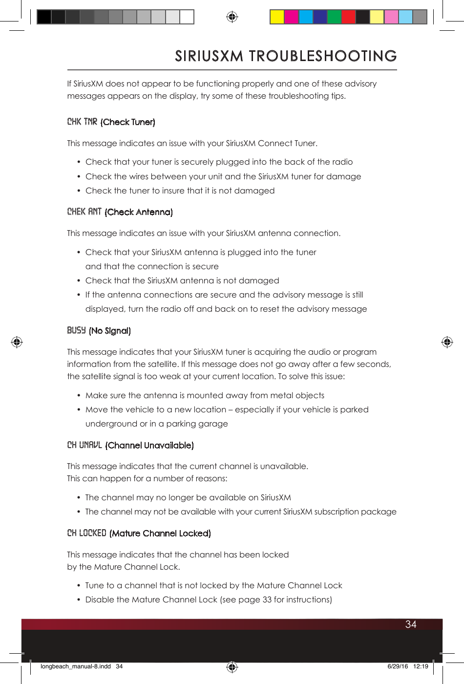 34If SiriusXM does not appear to be functioning properly and one of these advisory messages appears on the display, try some of these troubleshooting tips. CHK TNR (Check Tuner)This message indicates an issue with your SiriusXM Connect Tuner. •  Check that your tuner is securely plugged into the back of the radio•  Check the wires between your unit and the SiriusXM tuner for damage•  Check the tuner to insure that it is not damagedCHEK ANT (Check Antenna)This message indicates an issue with your SiriusXM antenna connection.•  Check that your SiriusXM antenna is plugged into the tuner  and that the connection is secure•  Check that the SiriusXM antenna is not damaged•  If the antenna connections are secure and the advisory message is still displayed, turn the radio off and back on to reset the advisory messageBUSY (No Signal)This message indicates that your SiriusXM tuner is acquiring the audio or program information from the satellite. If this message does not go away after a few seconds, the satellite signal is too weak at your current location. To solve this issue:•  Make sure the antenna is mounted away from metal objects •  Move the vehicle to a new location – especially if your vehicle is parked underground or in a parking garageCH UNAVL (Channel Unavailable)This message indicates that the current channel is unavailable.  This can happen for a number of reasons: •  The channel may no longer be available on SiriusXM•  The channel may not be available with your current SiriusXM subscription packageCH LOCKED (Mature Channel Locked) This message indicates that the channel has been locked  by the Mature Channel Lock.•  Tune to a channel that is not locked by the Mature Channel Lock•  Disable the Mature Channel Lock (see page 33 for instructions)SIRIUSXM TROUBLESHOOTINGlongbeach_manual-8.indd   34 6/29/16   12:19