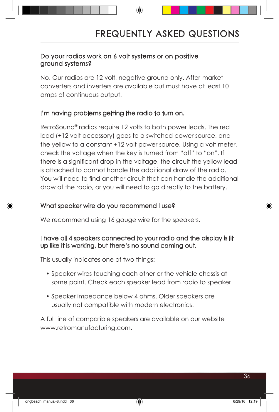 36Do your radios work on 6 volt systems or on positive  ground systems?No. Our radios are 12 volt, negative ground only. After-market converters and inverters are available but must have at least 10 amps of continuous output.I’m having problems getting the radio to turn on.RetroSound® radios require 12 volts to both power leads. The red lead (+12 volt accessory) goes to a switched power source, and the yellow to a constant +12 volt power source. Using a volt meter, check the voltage when the key is turned from “off” to “on”. If there is a signicant drop in the voltage, the circuit the yellow lead is attached to cannot handle the additional draw of the radio. You will need to nd another circuit that can handle the additional draw of the radio, or you will need to go directly to the battery.What speaker wire do you recommend I use?We recommend using 16 gauge wire for the speakers. I have all 4 speakers connected to your radio and the display is lit up like it is working, but there’s no sound coming out.This usually indicates one of two things:• Speaker wires touching each other or the vehicle chassis at some point. Check each speaker lead from radio to speaker.• Speaker impedance below 4 ohms. Older speakers are usually not compatible with modern electronics.A full line of compatible speakers are available on our website www.retromanufacturing.com.FREQUENTLY ASKED QUESTIONSlongbeach_manual-8.indd   36 6/29/16   12:19