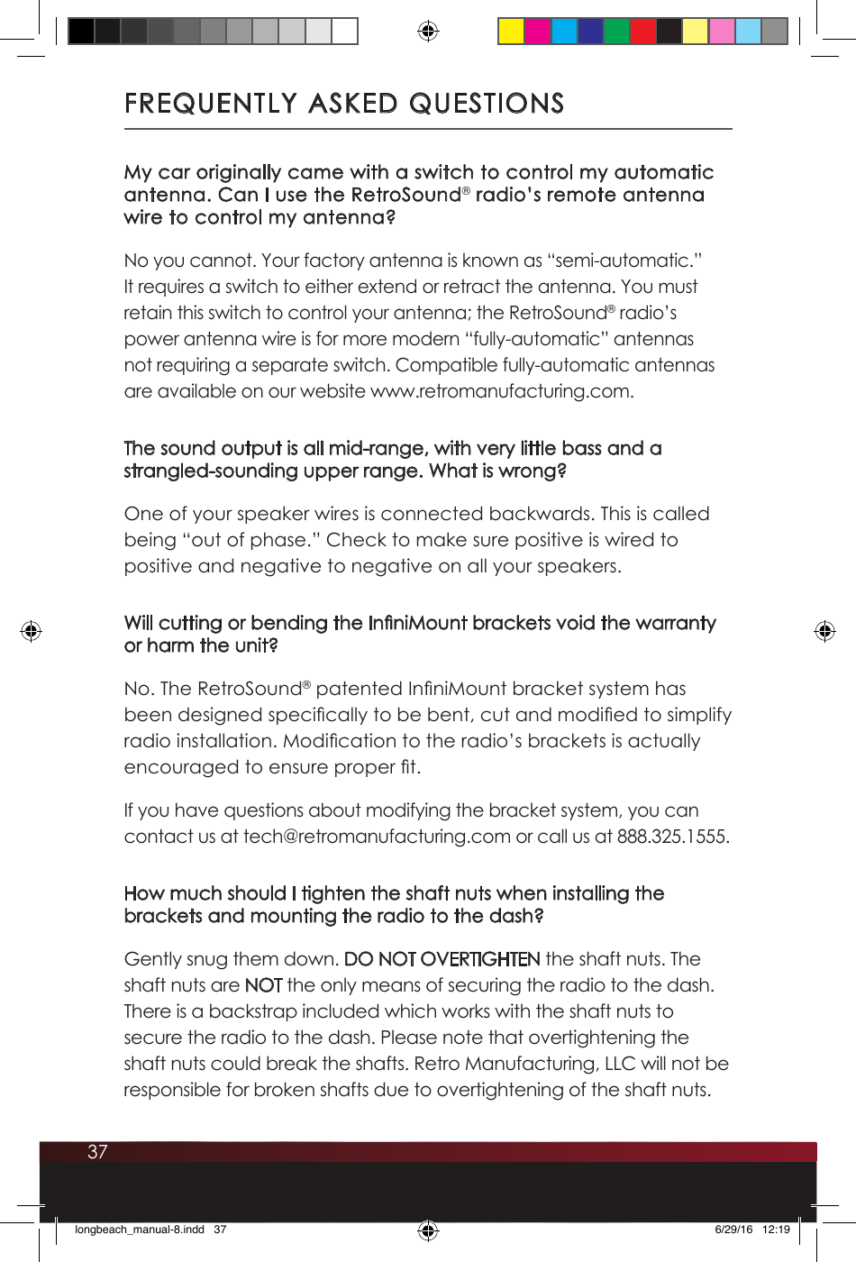 37FREQUENTLY ASKED QUESTIONSMy car originally came with a switch to control my automatic antenna. Can I use the RetroSound® radio’s remote antenna wire to control my antenna?No you cannot. Your factory antenna is known as “semi-automatic.” It requires a switch to either extend or retract the antenna. You must retain this switch to control your antenna; the RetroSound® radio’s power antenna wire is for more modern “fully-automatic” antennas not requiring a separate switch. Compatible fully-automatic antennas are available on our website www.retromanufacturing.com.The sound output is all mid-range, with very little bass and a strangled-sounding upper range. What is wrong?One of your speaker wires is connected backwards. This is called being “out of phase.” Check to make sure positive is wired to positive and negative to negative on all your speakers.Will cutting or bending the InniMount brackets void the warranty or harm the unit?No. The RetroSound® patented InniMount bracket system has been designed specically to be bent, cut and modied to simplify radio installation. Modication to the radio’s brackets is actually encouraged to ensure proper t.If you have questions about modifying the bracket system, you can contact us at tech@retromanufacturing.com or call us at 888.325.1555. How much should I tighten the shaft nuts when installing the brackets and mounting the radio to the dash?Gently snug them down. DO NOT OVERTIGHTEN the shaft nuts. The shaft nuts are NOT the only means of securing the radio to the dash. There is a backstrap included which works with the shaft nuts to secure the radio to the dash. Please note that overtightening the shaft nuts could break the shafts. Retro Manufacturing, LLC will not be responsible for broken shafts due to overtightening of the shaft nuts. longbeach_manual-8.indd   37 6/29/16   12:19