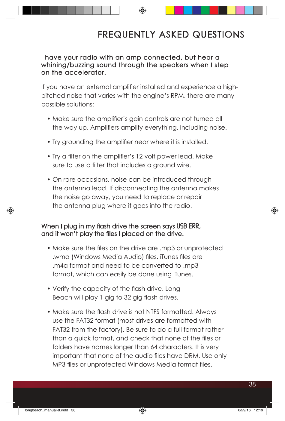 38FREQUENTLY ASKED QUESTIONSI have your radio with an amp connected, but hear a whining/buzzing sound through the speakers when I step  on the accelerator.If you have an external amplier installed and experience a high-pitched noise that varies with the engine’s RPM, there are many possible solutions:• Make sure the amplier’s gain controls are not turned all the way up. Ampliers amplify everything, including noise.• Try grounding the amplier near where it is installed.• Try a lter on the amplier’s 12 volt power lead. Make sure to use a lter that includes a ground wire.• On rare occasions, noise can be introduced through the antenna lead. If disconnecting the antenna makes the noise go away, you need to replace or repair the antenna plug where it goes into the radio.When I plug in my ash drive the screen says USB ERR,  and it won’t play the les I placed on the drive. • Make sure the les on the drive are .mp3 or unprotected .wma (Windows Media Audio) les. iTunes les are .m4a format and need to be converted to .mp3 format, which can easily be done using iTunes. • Verify the capacity of the ash drive. Long Beach will play 1 gig to 32 gig ash drives.• Make sure the ash drive is not NTFS formatted. Always use the FAT32 format (most drives are formatted with FAT32 from the factory). Be sure to do a full format rather than a quick format, and check that none of the les or folders have names longer than 64 characters. It is very important that none of the audio les have DRM. Use only MP3 les or unprotected Windows Media format les.longbeach_manual-8.indd   38 6/29/16   12:19