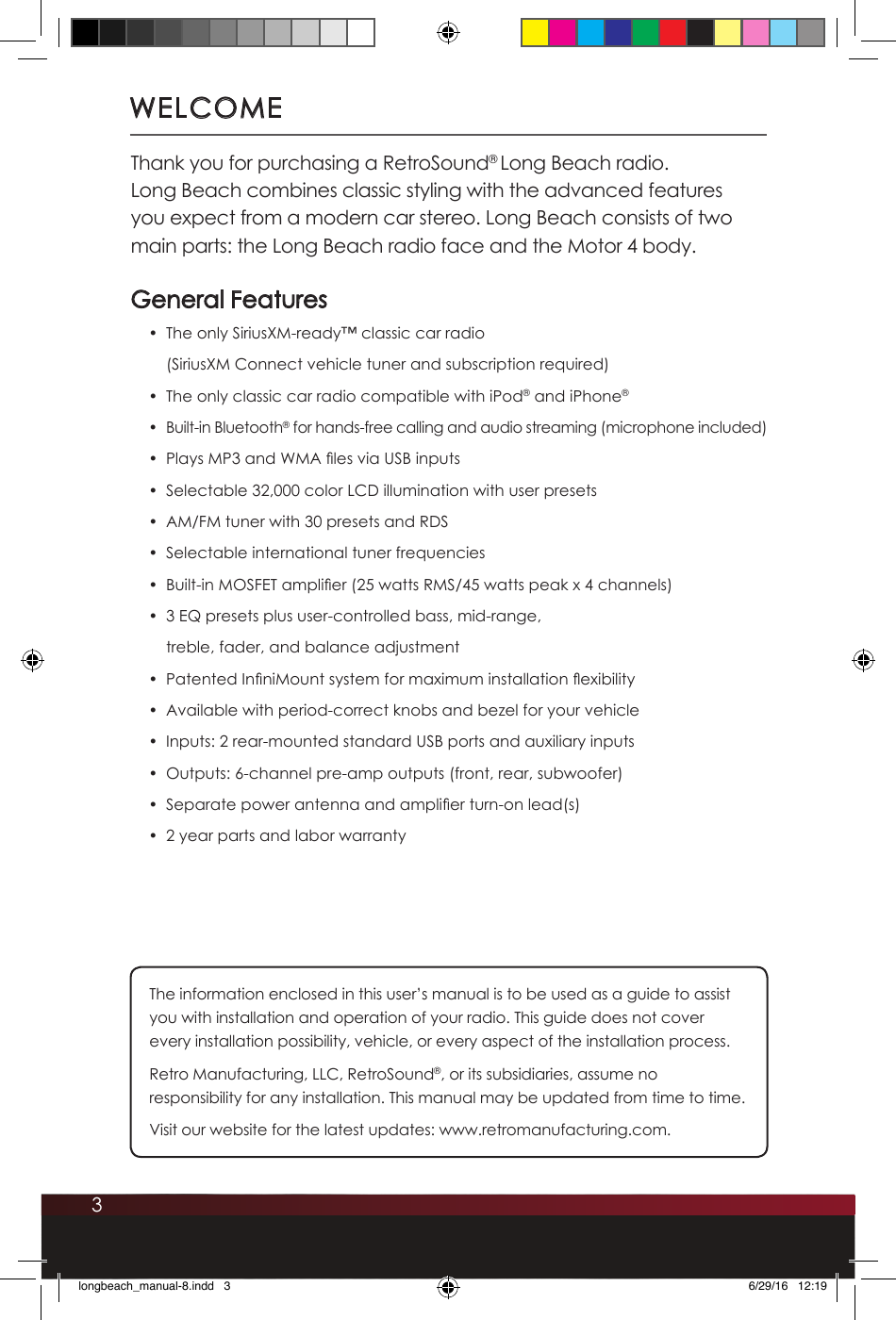3WELCOMEThank you for purchasing a RetroSound® Long Beach radio.  Long Beach combines classic styling with the advanced features you expect from a modern car stereo. Long Beach consists of two main parts: the Long Beach radio face and the Motor 4 body.  General Features•  The only SiriusXM-ready™ classic car radio  (SiriusXM Connect vehicle tuner and subscription required)•  The only classic car radio compatible with iPod® and iPhone®•  Built-in Bluetooth® for hands-free calling and audio streaming (microphone included)•  Plays MP3 and WMA les via USB inputs•  Selectable 32,000 color LCD illumination with user presets•  AM/FM tuner with 30 presets and RDS•  Selectable international tuner frequencies •  Built-in MOSFET amplier (25 watts RMS/45 watts peak x 4 channels)•  3 EQ presets plus user-controlled bass, mid-range, treble, fader, and balance adjustment •  Patented InniMount system for maximum installation exibility •  Available with period-correct knobs and bezel for your vehicle•  Inputs: 2 rear-mounted standard USB ports and auxiliary inputs •  Outputs: 6-channel pre-amp outputs (front, rear, subwoofer)•  Separate power antenna and amplier turn-on lead(s)•  2 year parts and labor warranty The information enclosed in this user’s manual is to be used as a guide to assist you with installation and operation of your radio. This guide does not cover every installation possibility, vehicle, or every aspect of the installation process.Retro Manufacturing, LLC, RetroSound®, or its subsidiaries, assume no responsibility for any installation. This manual may be updated from time to time. Visit our website for the latest updates: www.retromanufacturing.com.longbeach_manual-8.indd   3 6/29/16   12:19