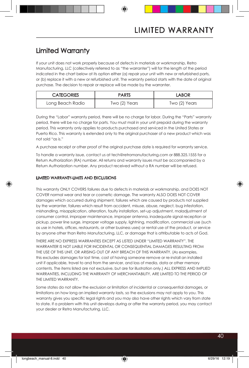 40Limited WarrantyIf your unit does not work properly because of defects in materials or workmanship, Retro Manufacturing, LLC (collectively referred to as “the warranter”) will for the length of the period indicated in the chart below at its option either (a) repair your unit with new or refurbished parts, or (b) replace it with a new or refurbished unit. The warranty period starts with the date of original purchase. The decision to repair or replace will be made by the warranter.CATEGORIES PARTS LABORLong Beach Radio Two (2) Years Two (2) YearsDuring the “Labor” warranty period, there will be no charge for labor. During the “Parts” warranty period, there will be no charge for parts. You must mail in your unit prepaid during the warranty period. This warranty only applies to products purchased and serviced in the United States or Puerto Rico. This warranty is extended only to the original purchaser of a new product which was not sold “as is.” A purchase receipt or other proof of the original purchase date is required for warranty service.To handle a warranty issue, contact us at tech@retromanufacturing.com or 888.325.1555 for a Return Authorization (RA) number. All returns and warranty issues must be accompanied by a Return Authorization number. Any product received without a RA number will be refused. LIMITED WARRANTY-LIMITS AND EXCLUSIONSThis warranty ONLY COVERS failures due to defects in materials or workmanship, and DOES NOT COVER normal wear and tear or cosmetic damage. The warranty ALSO DOES NOT COVER damages which occurred during shipment, failures which are caused by products not supplied by the warranter, failures which result from accident, misuse, abuse, neglect, bug infestation, mishandling, misapplication, alteration, faulty installation, set-up adjustment, maladjustment of consumer control, improper maintenance, improper antenna, inadequate signal reception or pickup, power line surge, improper voltage supply, lightning, modication, commercial use (such as use in hotels, ofces, restaurants, or other business uses) or rental use of the product, or service by anyone other than Retro Manufacturing, LLC, or damage that is attributable to acts of God.THERE ARE NO EXPRESS WARRANTIES EXCEPT AS LISTED UNDER “LIMITED WARRANTY”. THE WARRANTER IS NOT LIABLE FOR INCIDENTAL OR CONSEQUENTIAL DAMAGES RESULTING FROM THE USE OF THIS UNIT, OR ARISING OUT OF ANY BREACH OF THIS WARRANTY. (As examples, this excludes damages for lost time, cost of having someone remove or re-install an installed unit if applicable, travel to and from the servicer, and loss of media, data or other memory contents. The items listed are not exclusive, but are for illustration only.) ALL EXPRESS AND IMPLIED WARRANTIES, INCLUDING THE WARRANTY OF MERCHANTABILITY, ARE LIMITED TO THE PERIOD OF THE LIMITED WARRANTY.Some states do not allow the exclusion or limitation of incidental or consequential damages, or limitations on how long an implied warranty lasts, so the exclusions may not apply to you. This warranty gives you specic legal rights and you may also have other rights which vary from state to state. If a problem with this unit develops during or after the warranty period, you may contact your dealer or Retro Manufacturing, LLC.LIMITED WARRANTYlongbeach_manual-8.indd   40 6/29/16   12:19