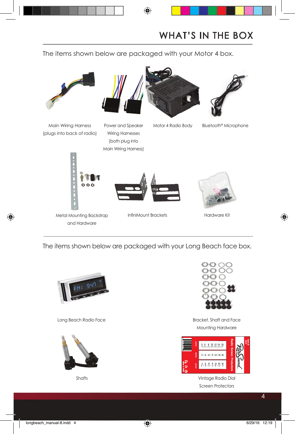 4WHAT’S IN THE BOXThe items shown below are packaged with your Motor 4 box.The items shown below are packaged with your Long Beach face box.Main Wiring Harness(plugs into back of radio)In niMount BracketsLong Beach Radio FacePower and Speaker Wiring Harnesses(both plug into Main Wiring Harness)Motor 4 Radio Body Bluetooth® MicrophoneMetal Mounting Backstrap and HardwareHardware KitBracket, Shaft and FaceMounting HardwareShafts Vintage Radio Dial Screen Protectorslongbeach_manual-8.indd   4 6/29/16   12:19