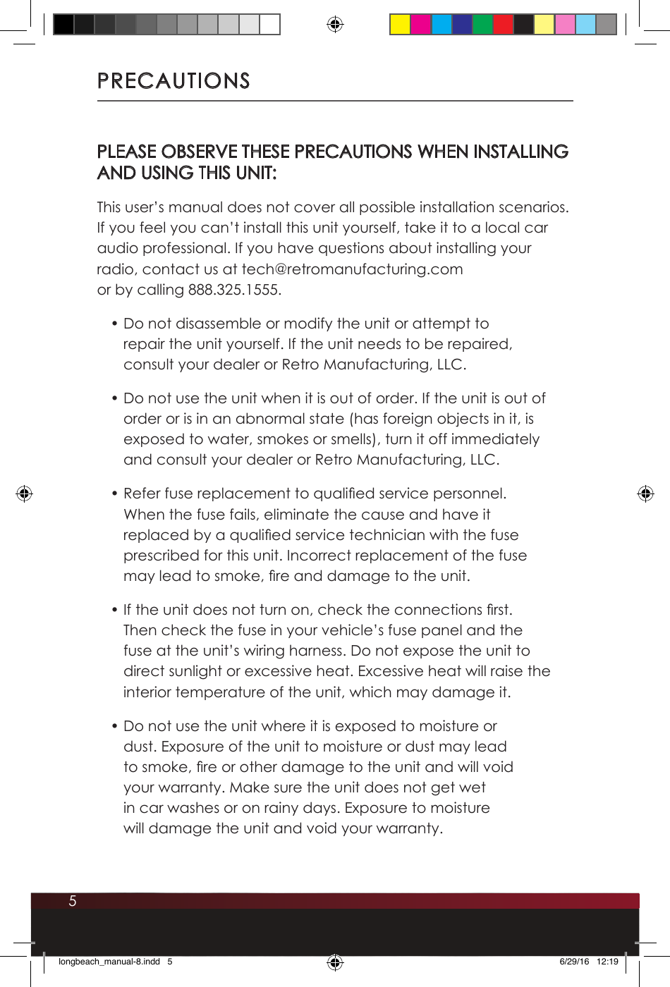 5PRECAUTIONSPLEASE OBSERVE THESE PRECAUTIONS WHEN INSTALLING  AND USING THIS UNIT:This user’s manual does not cover all possible installation scenarios. If you feel you can’t install this unit yourself, take it to a local car audio professional. If you have questions about installing your radio, contact us at tech@retromanufacturing.com  or by calling 888.325.1555.• Do not disassemble or modify the unit or attempt to repair the unit yourself. If the unit needs to be repaired, consult your dealer or Retro Manufacturing, LLC.• Do not use the unit when it is out of order. If the unit is out of order or is in an abnormal state (has foreign objects in it, is exposed to water, smokes or smells), turn it off immediately and consult your dealer or Retro Manufacturing, LLC.• Refer fuse replacement to qualied service personnel. When the fuse fails, eliminate the cause and have it replaced by a qualied service technician with the fuse prescribed for this unit. Incorrect replacement of the fuse may lead to smoke, re and damage to the unit.• If the unit does not turn on, check the connections rst. Then check the fuse in your vehicle’s fuse panel and the fuse at the unit’s wiring harness. Do not expose the unit to direct sunlight or excessive heat. Excessive heat will raise the interior temperature of the unit, which may damage it.• Do not use the unit where it is exposed to moisture or dust. Exposure of the unit to moisture or dust may lead to smoke, re or other damage to the unit and will void your warranty. Make sure the unit does not get wet in car washes or on rainy days. Exposure to moisture will damage the unit and void your warranty.longbeach_manual-8.indd   5 6/29/16   12:19