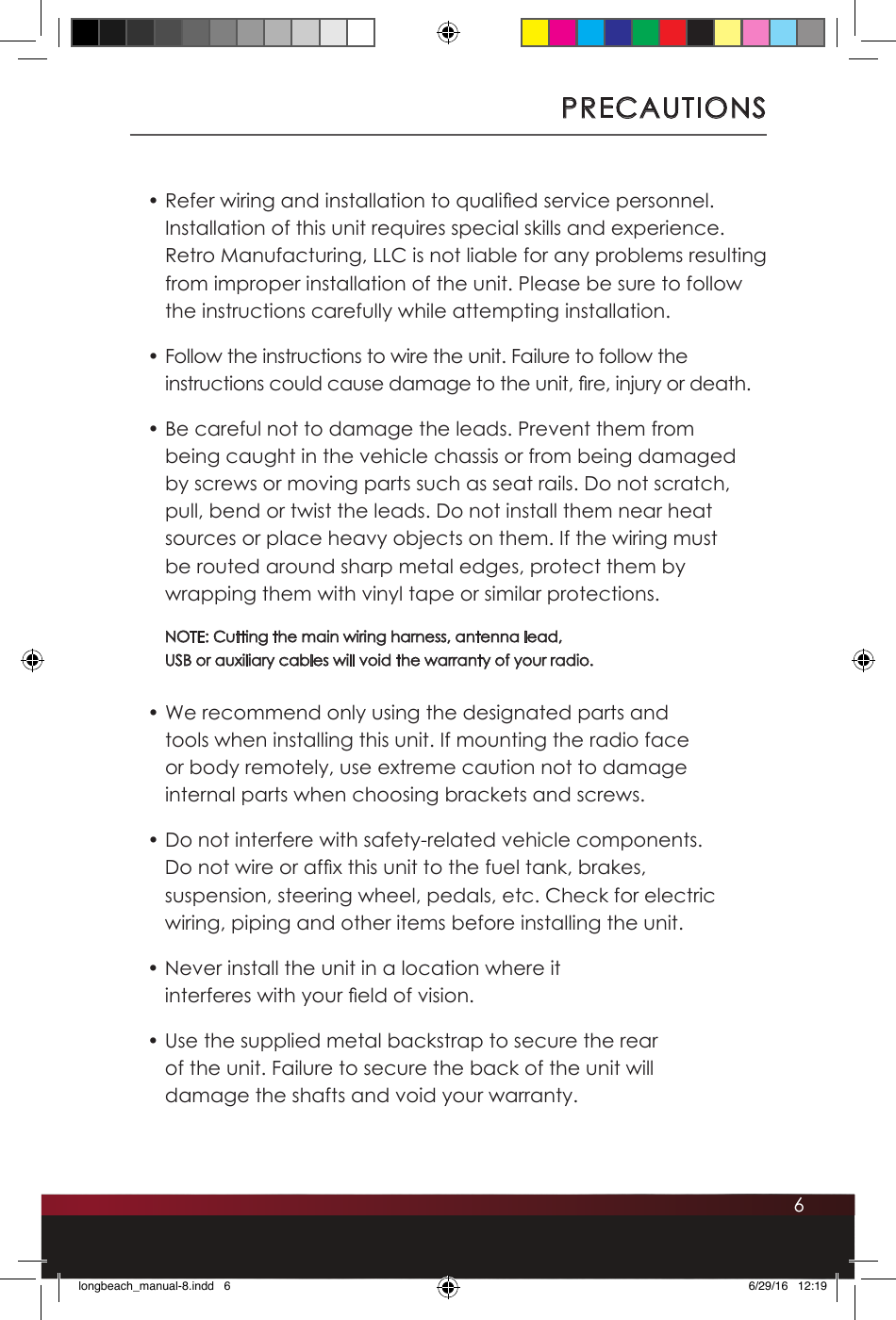 6PRECAUTIONS• Refer wiring and installation to qualied service personnel. Installation of this unit requires special skills and experience. Retro Manufacturing, LLC is not liable for any problems resulting from improper installation of the unit. Please be sure to follow the instructions carefully while attempting installation.• Follow the instructions to wire the unit. Failure to follow the instructions could cause damage to the unit, re, injury or death.• Be careful not to damage the leads. Prevent them from being caught in the vehicle chassis or from being damaged by screws or moving parts such as seat rails. Do not scratch, pull, bend or twist the leads. Do not install them near heat sources or place heavy objects on them. If the wiring must be routed around sharp metal edges, protect them by wrapping them with vinyl tape or similar protections. NOTE: Cutting the main wiring harness, antenna lead,  USB or auxiliary cables will void the warranty of your radio.• We recommend only using the designated parts and tools when installing this unit. If mounting the radio face or body remotely, use extreme caution not to damage internal parts when choosing brackets and screws.• Do not interfere with safety-related vehicle components.  Do not wire or afx this unit to the fuel tank, brakes, suspension, steering wheel, pedals, etc. Check for electric wiring, piping and other items before installing the unit.• Never install the unit in a location where it interferes with your eld of vision.• Use the supplied metal backstrap to secure the rear of the unit. Failure to secure the back of the unit will damage the shafts and void your warranty. longbeach_manual-8.indd   6 6/29/16   12:19