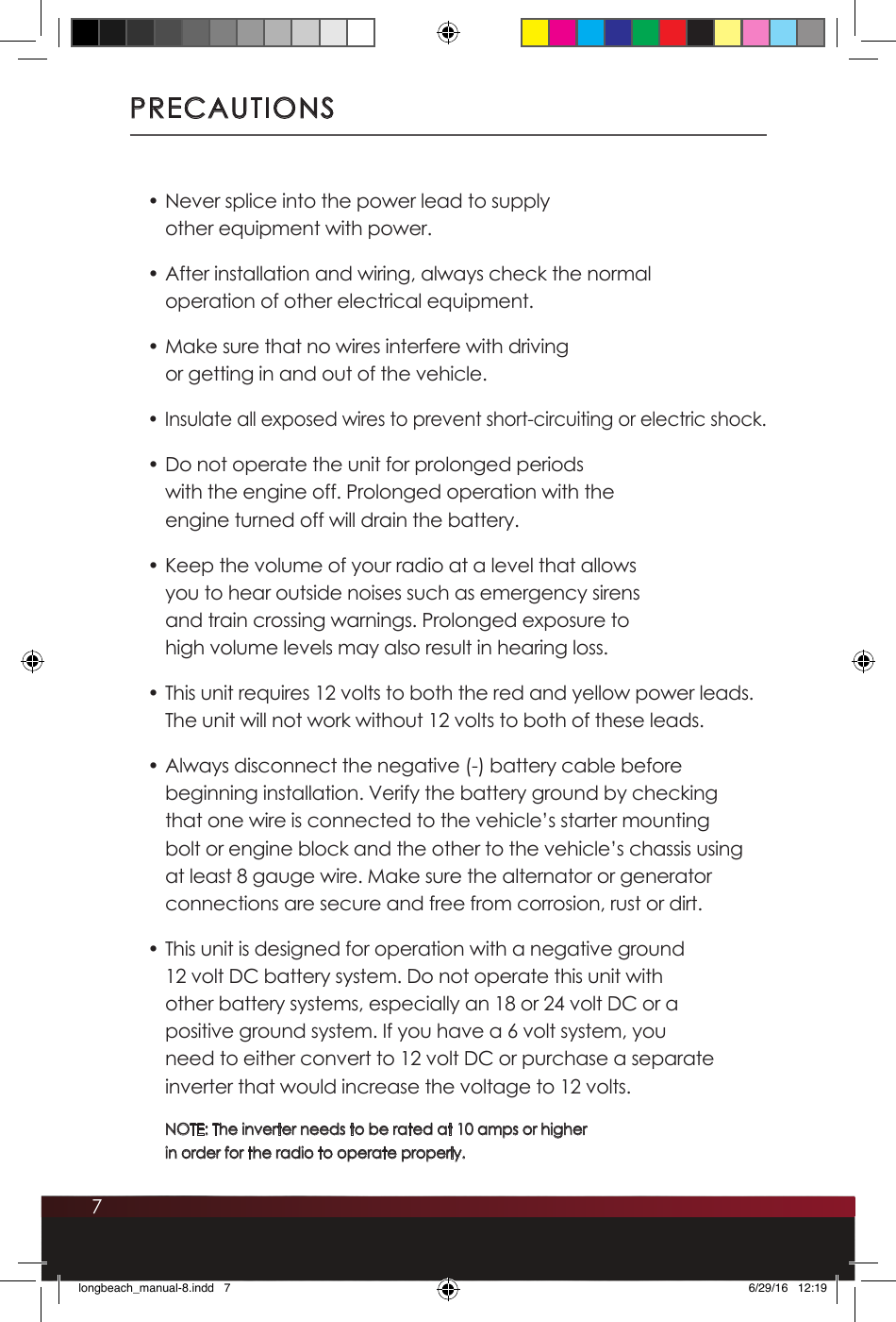 7PRECAUTIONS• Never splice into the power lead to supply other equipment with power.• After installation and wiring, always check the normal operation of other electrical equipment.• Make sure that no wires interfere with driving or getting in and out of the vehicle.• Insulate all exposed wires to prevent short-circuiting or electric shock.• Do not operate the unit for prolonged periods with the engine off. Prolonged operation with the engine turned off will drain the battery.• Keep the volume of your radio at a level that allows you to hear outside noises such as emergency sirens and train crossing warnings. Prolonged exposure to high volume levels may also result in hearing loss. • This unit requires 12 volts to both the red and yellow power leads. The unit will not work without 12 volts to both of these leads.• Always disconnect the negative (-) battery cable before beginning installation. Verify the battery ground by checking that one wire is connected to the vehicle’s starter mounting bolt or engine block and the other to the vehicle’s chassis using at least 8 gauge wire. Make sure the alternator or generator connections are secure and free from corrosion, rust or dirt.• This unit is designed for operation with a negative ground 12 volt DC battery system. Do not operate this unit with other battery systems, especially an 18 or 24 volt DC or a positive ground system. If you have a 6 volt system, you need to either convert to 12 volt DC or purchase a separate inverter that would increase the voltage to 12 volts. NOTE: The inverter needs to be rated at 10 amps or higher  in order for the radio to operate properly.longbeach_manual-8.indd   7 6/29/16   12:19