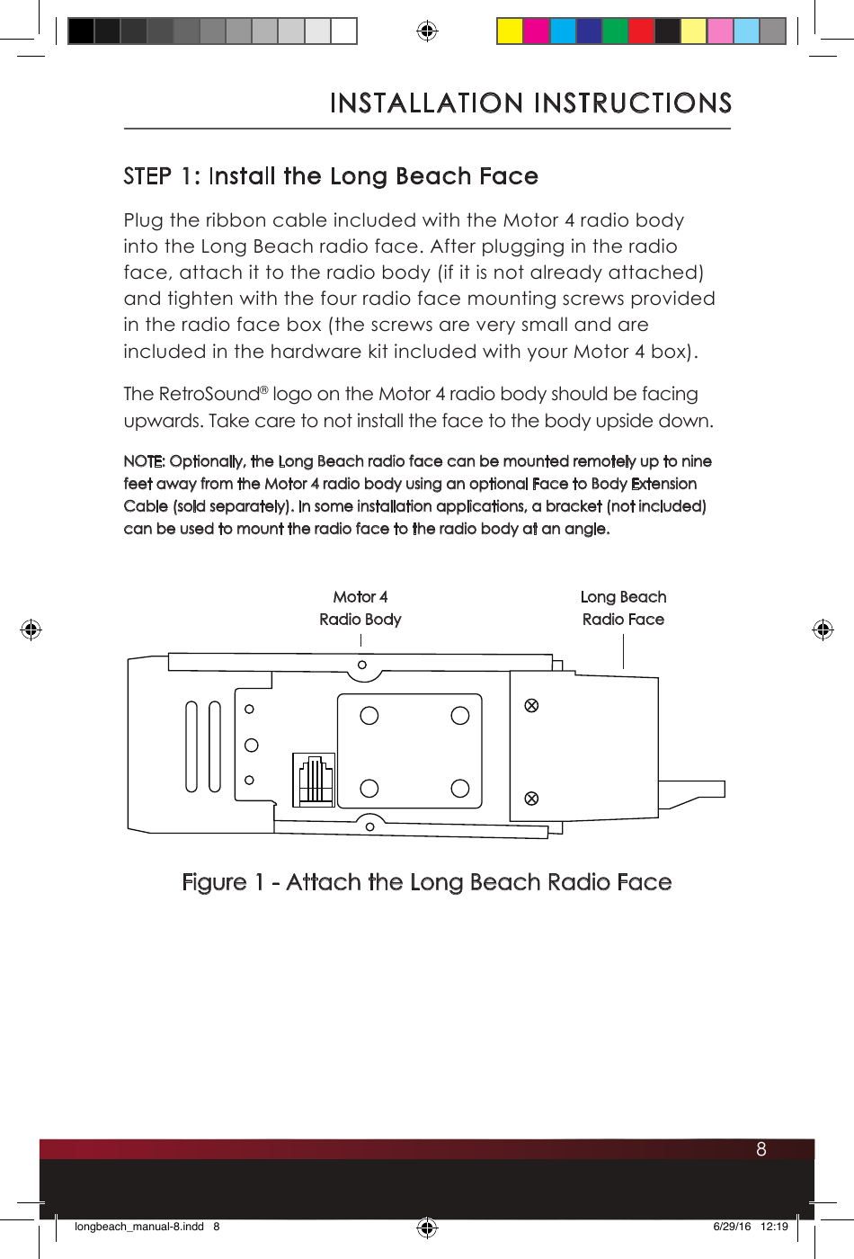 8STEP 1: Install the Long Beach FacePlug the ribbon cable included with the Motor 4 radio body into the Long Beach radio face. After plugging in the radio face, attach it to the radio body (if it is not already attached) and tighten with the four radio face mounting screws provided in the radio face box (the screws are very small and are included in the hardware kit included with your Motor 4 box). The RetroSound® logo on the Motor 4 radio body should be facing upwards. Take care to not install the face to the body upside down.NOTE: Optionally, the Long Beach radio face can be mounted remotely up to nine feet away from the Motor 4 radio body using an optional Face to Body Extension Cable (sold separately). In some installation applications, a bracket (not included) can be used to mount the radio face to the radio body at an angle.INSTALLATION INSTRUCTIONSFigure 1 - Attach the Long Beach Radio Face Long Beach Radio FaceMotor 4  Radio Bodylongbeach_manual-8.indd   8 6/29/16   12:19