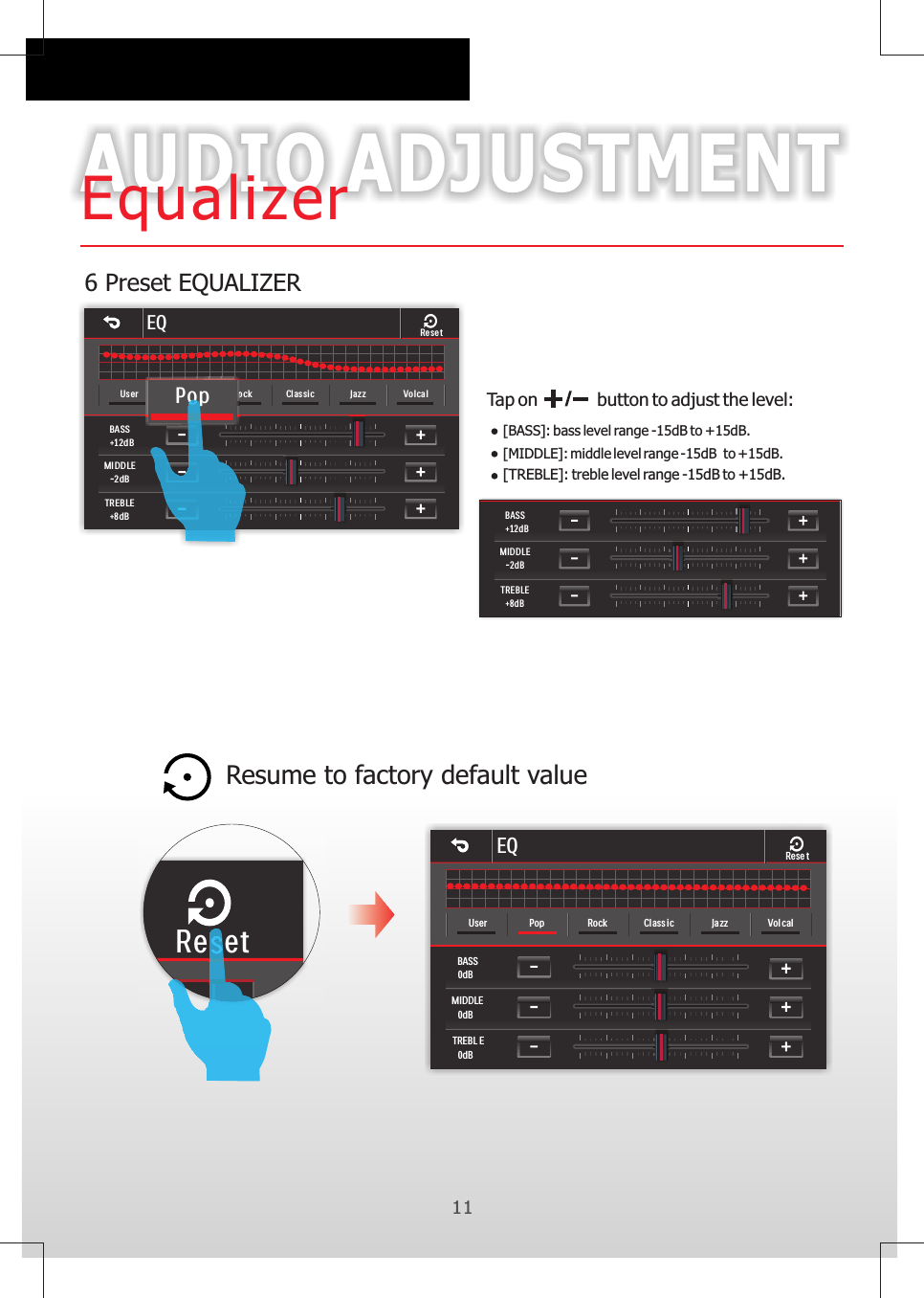 116 Preset EQUALIZERAUDIO ADJUSTMENTEqualizerResume to factory default value Tap on           button to adjust the level:[BASS]: bass level range -15dB to +15dB.[MIDDLE]: middle level range -15dB  to +15dB.[TREBLE]: treble level range -15dB to +15dB.ResetBASS+12dBMID DLE-2dBTREBLE+8dBEQBASS0dBMIDDLE0dBTREBL E0dBUser Pop Rock Cl ass ic Ja zz Vol calRese tEQBASS+12dBMIDDLE-2dBTREBLE+8dBUser Pop Ro ck Classic Jazz VolcalResetPop