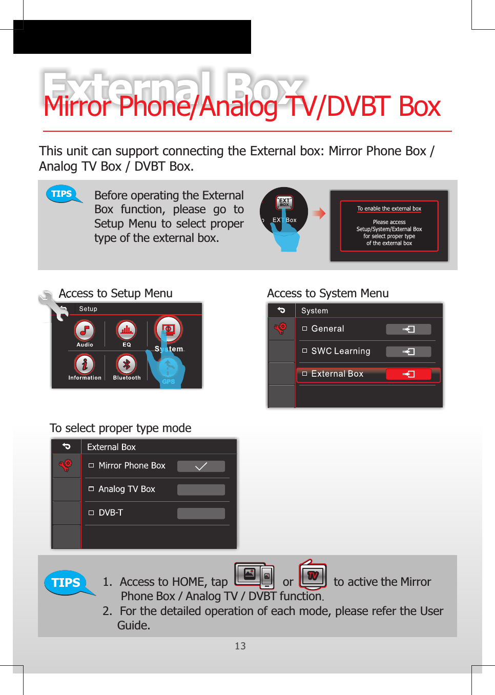 13External BoxMirror Phone/Analog TV/DVBT BoxTIPSThis unit can support connecting the External box: Mirror Phone Box /Analog TV Box / DVBT Box. EXTBO XBefore operating the External Box  function,  please  go  to Setup Menu to select proper type of the external box.Access to Setup Menu Access to System MenuTo select proper type modeTIPS 1.  Access to HOME, tap               or           to active the Mirror      Phone Box / Analog TV / DVBT function.2.  For the detailed operation of each mode, please refer the User     Guide.                               EXTBOXTVTVTVTVTVTV13