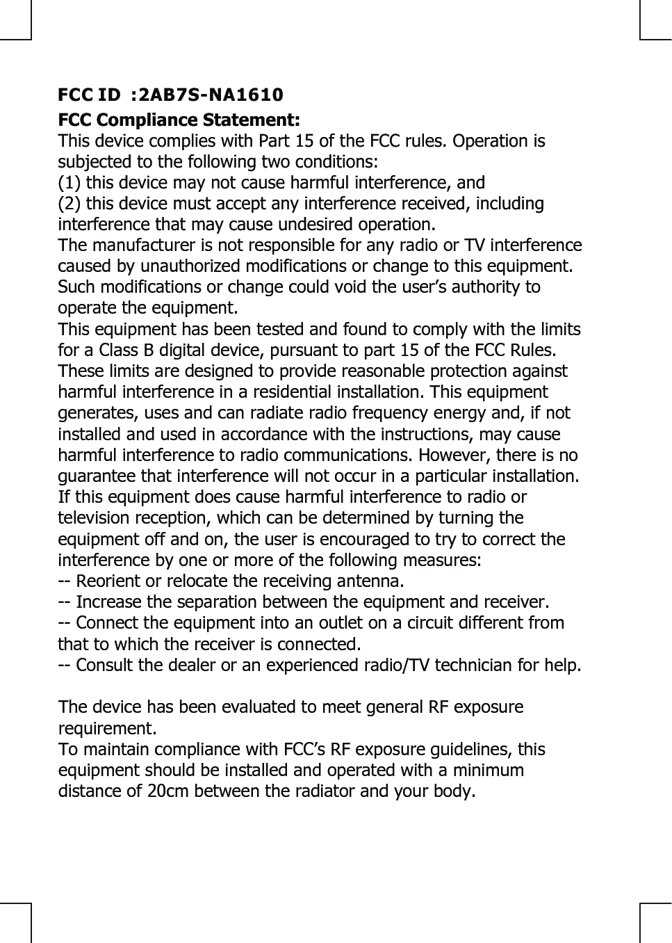 FCC Compliance Statement: This device complies with Part 15 of the FCC rules. Operation is subjected to the following two conditions: (1) this device may not cause harmful interference, and(2) this device must accept any interference received, including interference that may cause undesired operation.The manufacturer is not responsible for any radio or TV interference caused by unauthorized modifications or change to this equipment. Such modifications or change could void the user’s authority to operate the equipment.This equipment has been tested and found to comply with the limits for a Class B digital device, pursuant to part 15 of the FCC Rules. These limits are designed to provide reasonable protection against harmful interference in a residential installation. This equipment generates, uses and can radiate radio frequency energy and, if not installed and used in accordance with the instructions, may cause harmful interference to radio communications. However, there is no guarantee that interference will not occur in a particular installation. If this equipment does cause harmful interference to radio or television reception, which can be determined by turning the equipment off and on, the user is encouraged to try to correct the interference by one or more of the following measures: -- Reorient or relocate the receiving antenna. -- Increase the separation between the equipment and receiver. -- Connect the equipment into an outlet on a circuit different from that to which the receiver is connected. -- Consult the dealer or an experienced radio/TV technician for help.The device has been evaluated to meet general RF exposure requirement. To maintain compliance with FCC’s RF exposure guidelines, this equipment should be installed and operated with a minimum distance of 20cm between the radiator and your body.FCC ID  :2AB7S-NA1610