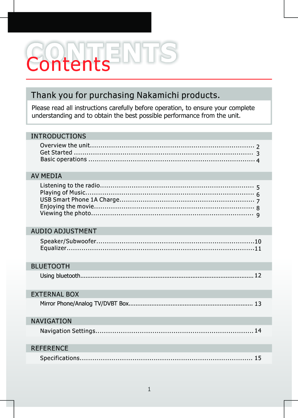 CONTENTSContentsPlease read all instructions carefully before operation, to ensure your complete understanding and to obtain the best possible performance from the unit.1Thank you for purchasing Nakamichi products.INTRODUCTIONS...................................................................................................................................................................Overview the unitGet Started 234AV MEDIAListening to the radio.........................................................................Playing of Music................................................................................USB Smart Phone 1A Charge................................................................Enjoying the movie............................................................................ 789AUDIO ADJUSTMENTSpeaker/Subwoofer .Equalizer...................................................................................................................................................................Mirror Phone/Analog TV/DVBT Box.......................................................................EXTERNAL BOXNAVIGATIONREFERENCENavigation Settings...........................................................................Specifications..................................................................................1011131415Basic operations ...............................................................................Viewing the photo.............................................................................BLUETOOTHUsing bluetooth................................................................................................... 1256