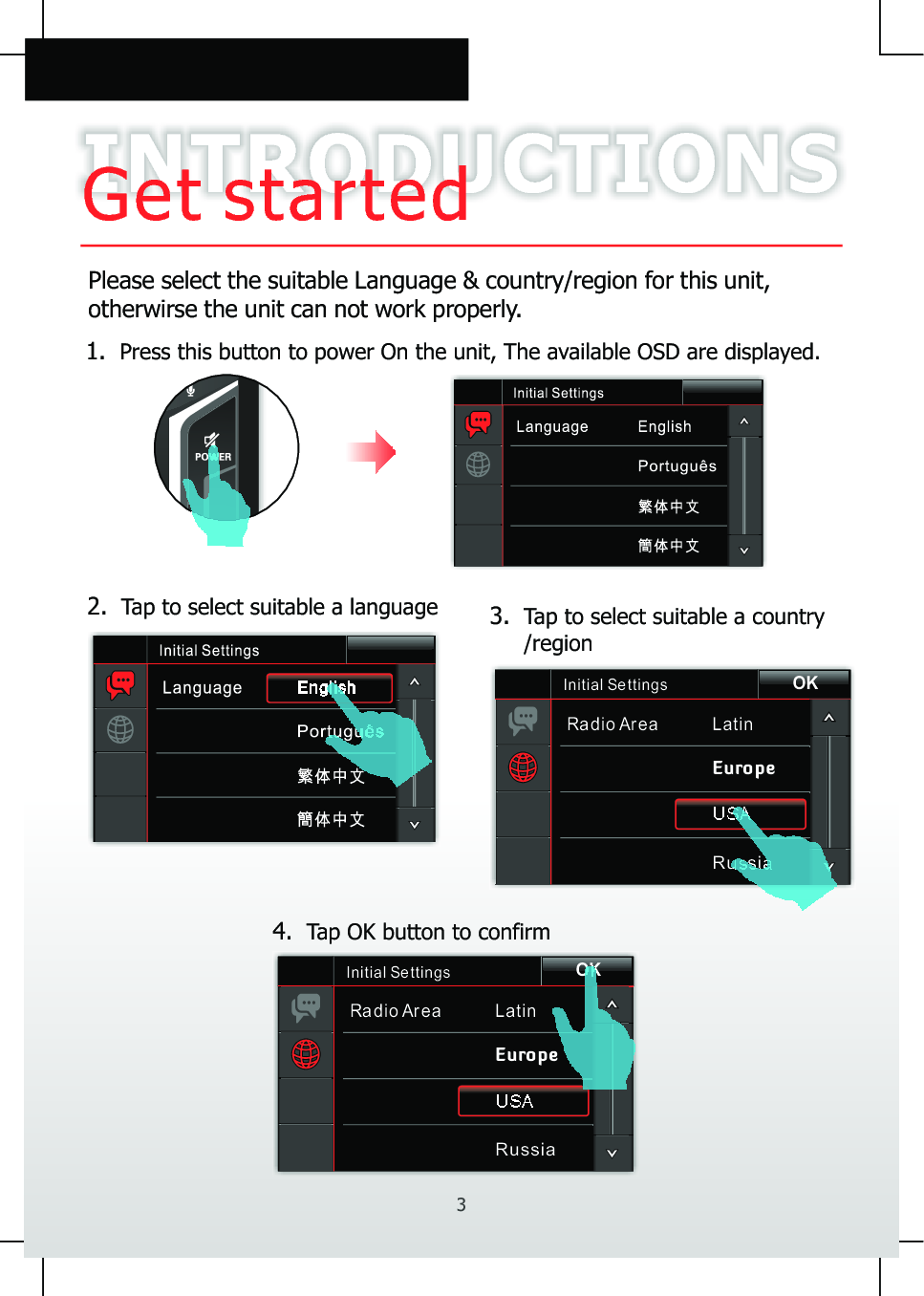 INTRODUCTIONSGet startedPlease select the suitable Language &amp; country/region for this unit, otherwirse the unit can not work properly.Initial Se ttingsRadio Area LatinEuropeUSARussiaOK2.  Tap to select suitable a language 1.  Press this button to power On the unit, The available OSD are displayed.3.  Tap to select suitable a country     /region4.  Tap OK button to confirmInitial Se ttingsRadio Area LatinEuropeUSARussiaOK3