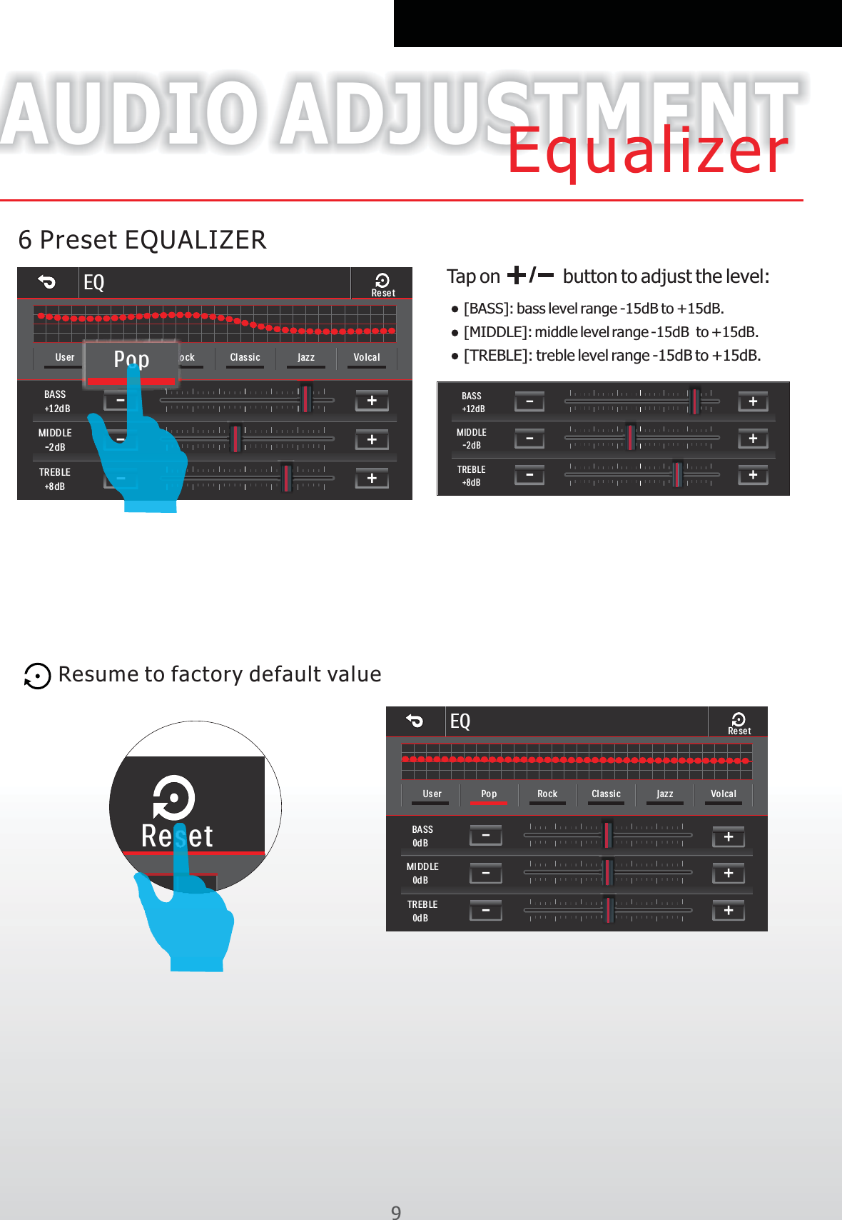 96 Preset EQUALIZERAUDIO ADJUSTMENTEqualizerEQBASS+12d BMIDD LE-2dBTREB LE+8dBUser Pop Rock Cl assi c Jazz VolcalRese tPopResume to factory default value Tap on           button to adjust the level:[BASS]: bass level range -15dB to +15dB.[MIDDLE]: middle level range -15dB  to +15dB.[TREBLE]: treble level range -15dB to +15dB.ResetBASS+12dBMIDDLE-2dBTREBLE+8dBEQBASS0dBMIDDLE0dBTREB LE0dBUser Pop Rock Cl assi c Jazz VolcalRese t