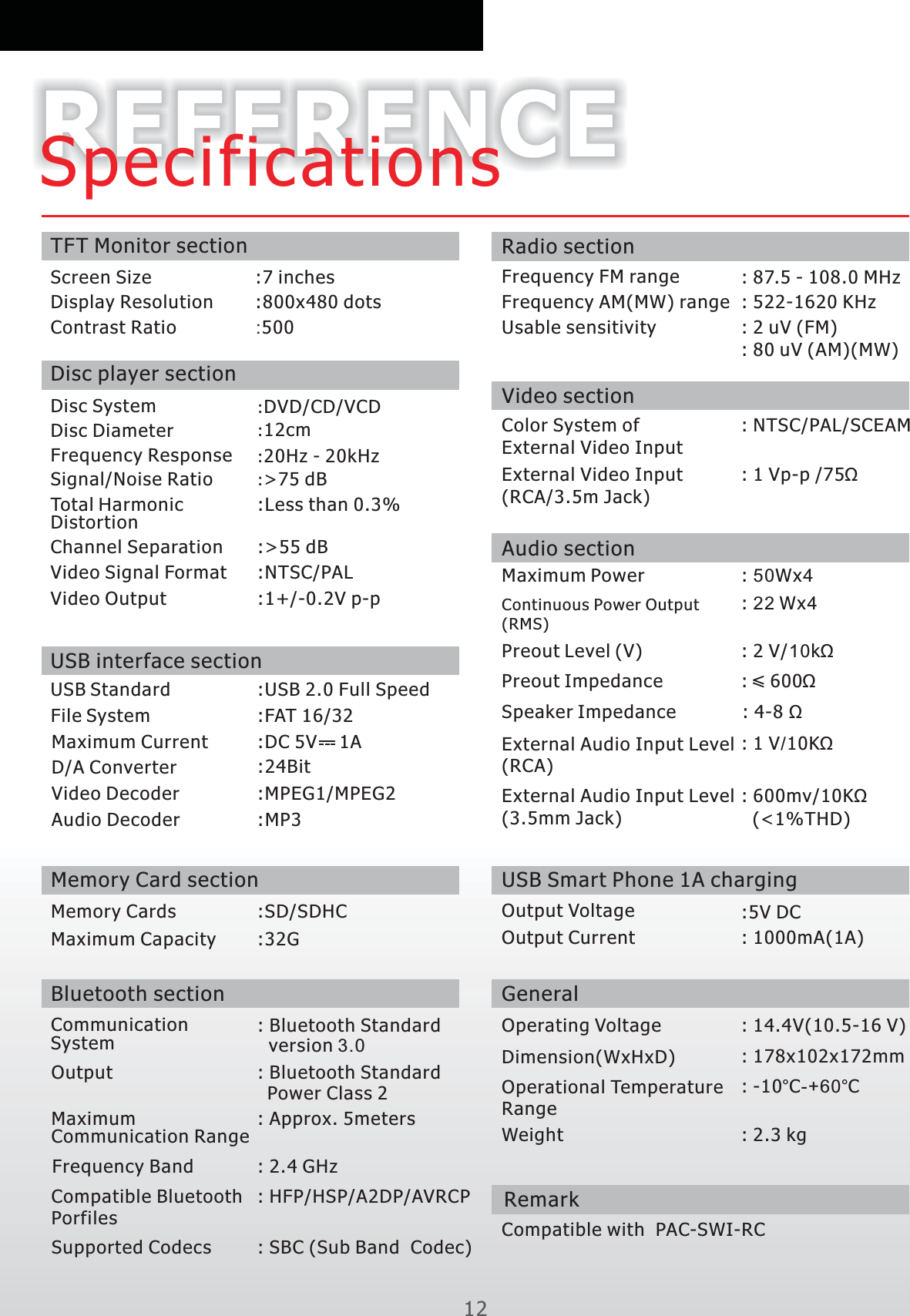 12REFERENCESpecificationsTFT Monitor sectionScreen SizeDisplay Resolution :800x480 dotsContrast Ratio :500Disc System :DVD/CD/VCDDisc Diameter :12cmFrequency Response :20Hz - 20kHzSignal/Noise Ratio :&gt;75 dB:Less than 0.3%Total HarmonicDistortionChannel Separation :&gt;55 dBVideo Signal Format :NTSC/PALVideo Output :1+/-0.2V p-pUSB interface sectionUSB Standard :USB 2.0 Full SpeedFile System :FAT 16/32Maximum    Current :DC 5V    1AD/A Converter :24BitVideo Decoder :MPEG1/MPEG2Audio Decoder :MP3Memory Card sectionMemory Cards Maximum CapacityBluetooth section: Bluetooth Standard   version 3.0CommunicationSystemOutput : Bluetooth Standard   Power Class 2: Approx. 5metersMaximumCommunication RangeFrequency Band : 2.4 GHz : HFP/HSP/A2DP/AVRCP Compatible PorfilesBluetooth: SBC (Sub Band  Codec)  Supported CodecsRadio sectionFrequency FM range : 87.5 - 108.0 MHz  Frequency AM(MW) range : 522-1620 KHz   Usable sensitivity  : 2 uV ( )FM: 80 uV (AM)(MW)Video sectionColor System of External Video Input: NTSC/PAL/SCEAMExternal Video Input (RCA/3.5m Jack): 1 Vp-p /75ΩExternal Audio Input Level (RCA): 1 V/10KΩAudio sectionMaximum Power : 50Wx4Continuous Power Output (RMS): 22 Wx4Preout Level V( ) : 2 V/10kΩPreout Impedance :    600ΩSpeaker Impedance : 4-8 ΩGeneralOperating Voltage : 14.4V(10.5-16 V)             Dimension(WxHxD) : 178x102x172mmOperational TemperatureRange: -10°C-+60°CWeight : 2.3 kgDisc player section:7 inches:SD/SDHC:32G:   (&lt;1%THD)600mv/10KΩExternal Audio Input Level (3.5mm Jack)USB Smart Phone 1A chargingOutput Voltage :5V DC            Output Current : 1000mA(1A)RemarkCompatible with  PAC-SWI-RC 