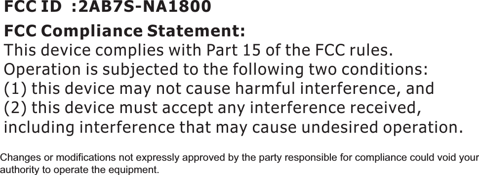 FCC Compliance Statement: This device complies with Part 15 of the FCC rules. Operation is subjected to the following two conditions: (1) this device may not cause harmful interference, and(2) this device must accept any interference received, including interference that may cause undesired operation.FCC ID  :2AB7S-NA1800Changes or modifications not expressly approved by the party responsible for compliance could void your authority to operate the equipment. 