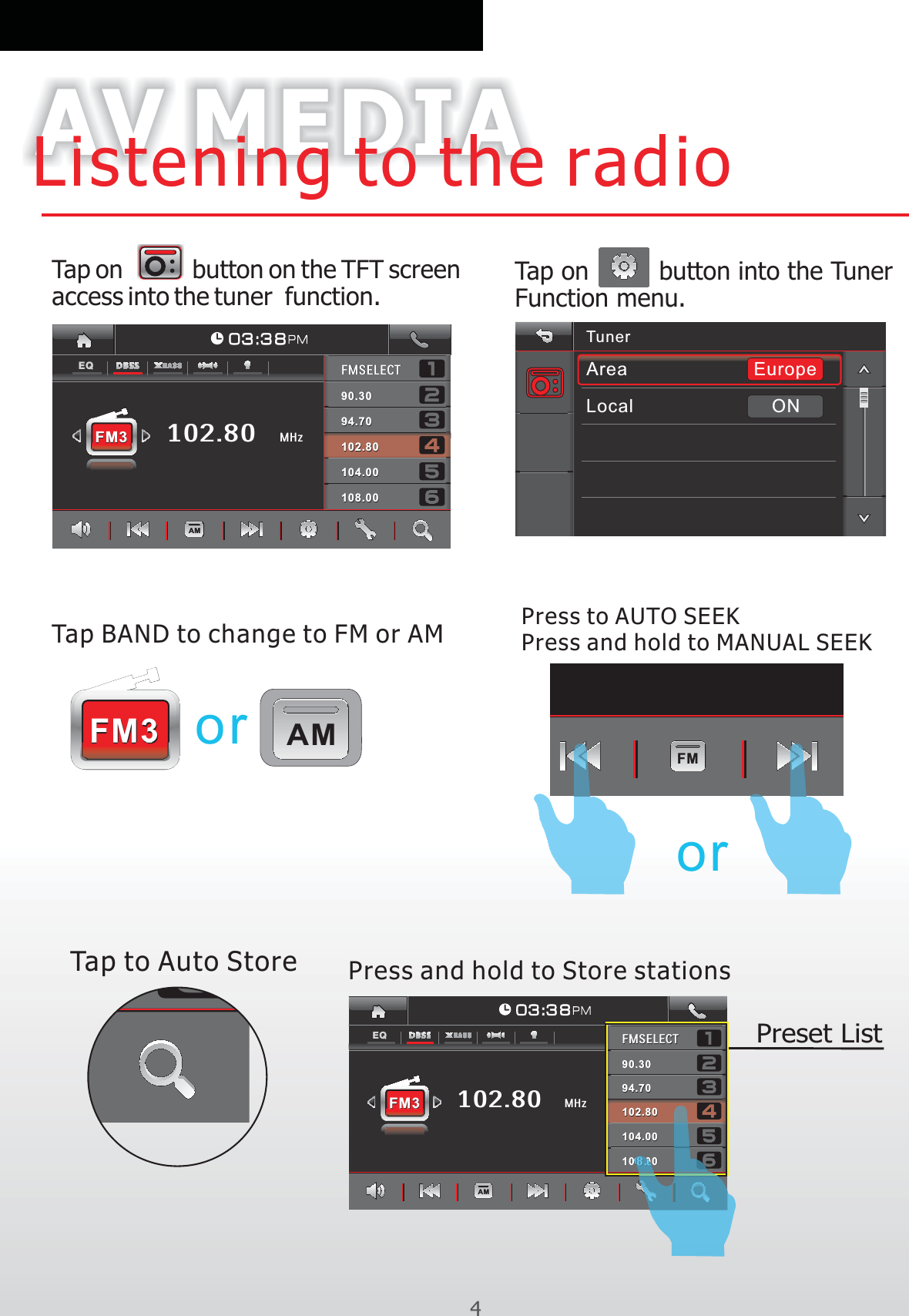 AV MEDIAListening to the radio4Tap BAND to change to FM or AMFM3FM3Tap on         button on the TFT screen access into the tuner  function. AMTunerLocalAreaONEuropeTap on         button into the Tuner Function menu.FMoror102.80FMSELECTFMSELECT90.3090.30108.00108.00102.80102.80104.00104.0094.7094.70FM3FM3 MHz0 3 :3 8AMEQPress and hold to MANUAL SEEK102.80FMSELECTFMSELECT90.3090.30108.00108.00102.80102.80104.00104.0094.7094.70FM3FM3MHz0 3 :3 8AMEQPreset ListPress to AUTO SEEKTap to Auto Store Press and hold to Store stations 