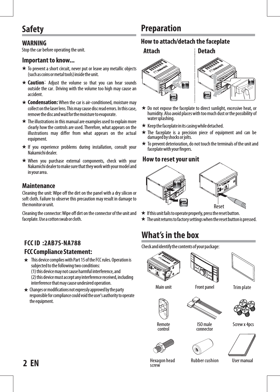 To  prevent  a  short  circuit,  never  put  or  leave  any  metallic  objects (such as coins or metal tools) inside  the unit.Cleaning  the  unit:  Wipe  off  the  dirt  on  the  panel  with  a  dry  silicon  or soft  cloth.  Failure  to  observe  this  precaution  may  result  in  damage  to the monitor or unit.Cleaning  the  connector:  Wipe  off  dirt  on  the  connector  of  the  unit  and faceplate. Use a cotton swab or cloth.WARNINGHow  to  reset your unitImportant  to  know...MaintenanceCaution: Adjust the volume so that you can hear sounds outside the car.  Driving with the volume too high may cause an accident.Condensation:  When  the  car  is  air-conditioned,  moisture  may collect on the laser  lens. This may cause  disc  read errors. In this  case, remove the  disc and  wait for the moisture to evaporate.The  illustrations  in  this  manual  are  examples  used  to  explain  more clearly  how  the  controls  are  used.  Therefore,  what  appears  on  the illustrations  may  di ffer  from  what  appears  on  the  actual equipment.If  you  experience  problems  during  installation,  consult  your Nakamichi dealer.When  you  purchase  external  components,  check  with  your Nakamichi dealer to  make sure that they  work with  your model  and in your area.Stop  the  car  before  operating  the  unit.SafetyTo  prevent  deterioration,  do  not  touch  the  terminals  of  the  unit  and faceplate with your fingers.If this unit fails to operate properly, press the reset button.The  unit returns to factory settings  when the  reset button is  pressed.Do  not  expose  the  faceplate  to  direct  sunlight,  excessive  heat,  or humidity.  Also  avoid  places  with  too  much  dust  or  the  possibility  of water splashing.What’s  in  the  boxMain  unit Screw  x  4pcsFront  panelRemote controlUser  manualISO  male connector2    ENCheck and identify the contents of  your package:Keep the faceplate in its casing  while detached.The  faceplate  is  a  precision  piece  of  equipment  and  can  be damaged by shocks or jolts.How  to  attach/detach  the  faceplatePreparationAttach DetachRubber cushionHexagon head screwReset221211Trim plate          Changes or modifications not  expressly approved by the party responsible for  compliance  could void the  user&apos;s  authority  to  operate the equipment.FCC Compliance  Statement: This device  complies  with Part  15  of  the  FCC rules. Operation is subjected  to the following two  conditions: (1) this device may  not  cause  harmful  interference, and (2) this device must  accept  any interference received,  including interference that  may cause undesired operation.FCC ID  :2AB7S-NA788