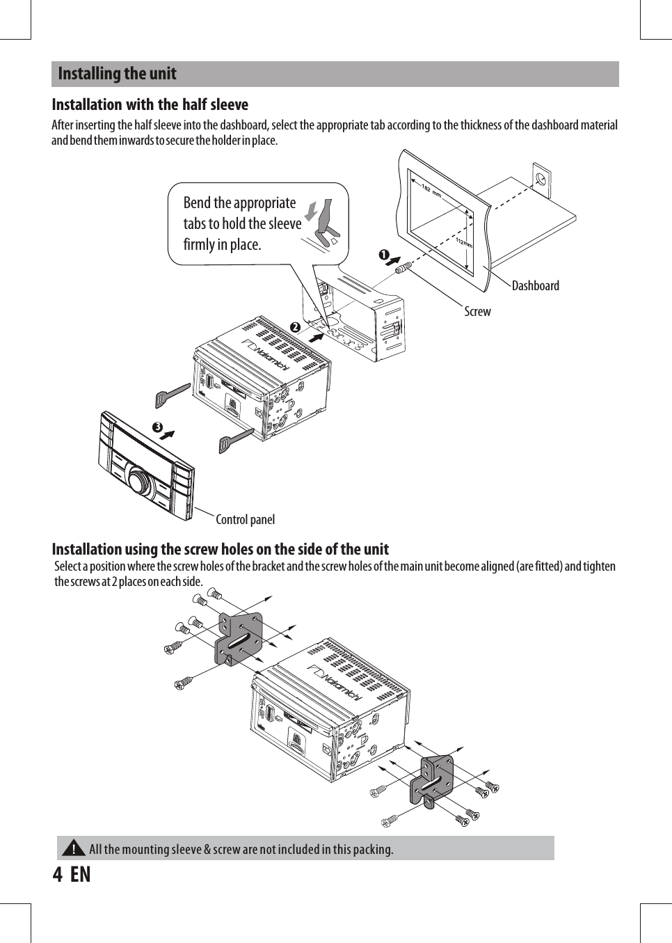 1Installing  the  unitControl  panelDashboardScrewBend  the  appropriate tabs  to  hold  the  sleeve firmly  in  place.   mm812112mm32After  inserting  the  half  sleeve  into  the  dashboard,  select  the  appropriate  tab  according  to  the  thickness  of  the  dashboard  material and bend them inwards to secure the holder in place.Installation with the half sleeveInstallation  using  the  screw  holes  on  the  side  of  the  unit Select  a position where the screw holes of the  bracket and the screw holes of  the  main  unit become aligned (are fitted) and tighten the screws at 2  places on each side.4    ENAll the mounting sleeve &amp; screw are not included in this packing.