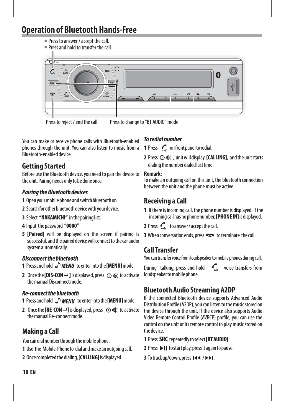 MENUSUB-WDBSSXBASSBANDSRC EQ123 456Operation of Bluetooth Hands-Free Press to answer / accept the call.Press and hold to transfer the call.■■Press to reject / end the call.Getting StartedYou can make or receive phone calls with Bluetooth-enabled phones through the unit. You can also listen to music from a Bluetooth-enabled device.Before use the Bluetooth device, you need to pair the device to the unit. Pairing needs only to be done once.1  Open your mobile phone and switch bluetooth on.1  Press and hold                                                  to enter into the [MENU] mode.1  Press and hold                                                   to enter into the [MENU] mode.2  Search for other bluetooth device with your device.2   Once the [DIS-CON      ] is displayed, press               to activate the manual Disconnect mode.2   Once the [RE-CON     ] is displayed, press               to activate the manual Re-connect mode.4  Input  the password  “0000” 5 [Paired]  will  be  displayed  on  the  screen  if  pairing  is successful, and the paired device will connect to the car audio system automatically. 3  Select  “NAKAMICHI”  in the pairing list.Making a CallReceiving a CallCall TransferBluetooth Audio Streaming A2DPYou can dial number through the mobile phone.Pairing the Bluetooth devicesDisconnect the bluetoothRe-connect the bluetoothMENU 1  Use  the  Mobile  Phone to  dial and make an outgoing call.1  Press             on front panel to redial.2  Press                ,  unit will display  [CALLING],  and the unit starts dialing the number dialed last time.2  Once completed the dialing, [CALLING] is displayed.To redial number 1  If there is incoming call, the phone number is displayed. if the incoming call has no phone number, [PHONE IN] is displayed.2  Press             to answer / accept the call.3  When conversation ends, press             to terminate  the call.You can transfer voice from loudspeaker to mobile phones during ca ll .If  the  connected  Bluetooth  device  supports  Advanced  Audio Distribution Profile (A2DP), you can listen to the music stored on the device through the unit. If the device also supports Audio Video Remote Control Profile (AVRCP) profile, you can use the control on the unit or its remote control to play music stored on the device. During    talking, press and  hold          voice transfers from loudspeaker to mobile phone.                           1  Press  SRC  repeatedly to select [BT AUDIO].2  Press            to start play, press it again to pause.3  To track up/down, press            /          .MENU To make an outgoing call on this unit, the bluetooth connection between the unit and the phone must be active.Remark:Press to change to &quot;BT AUDIO&quot; mode10  EN