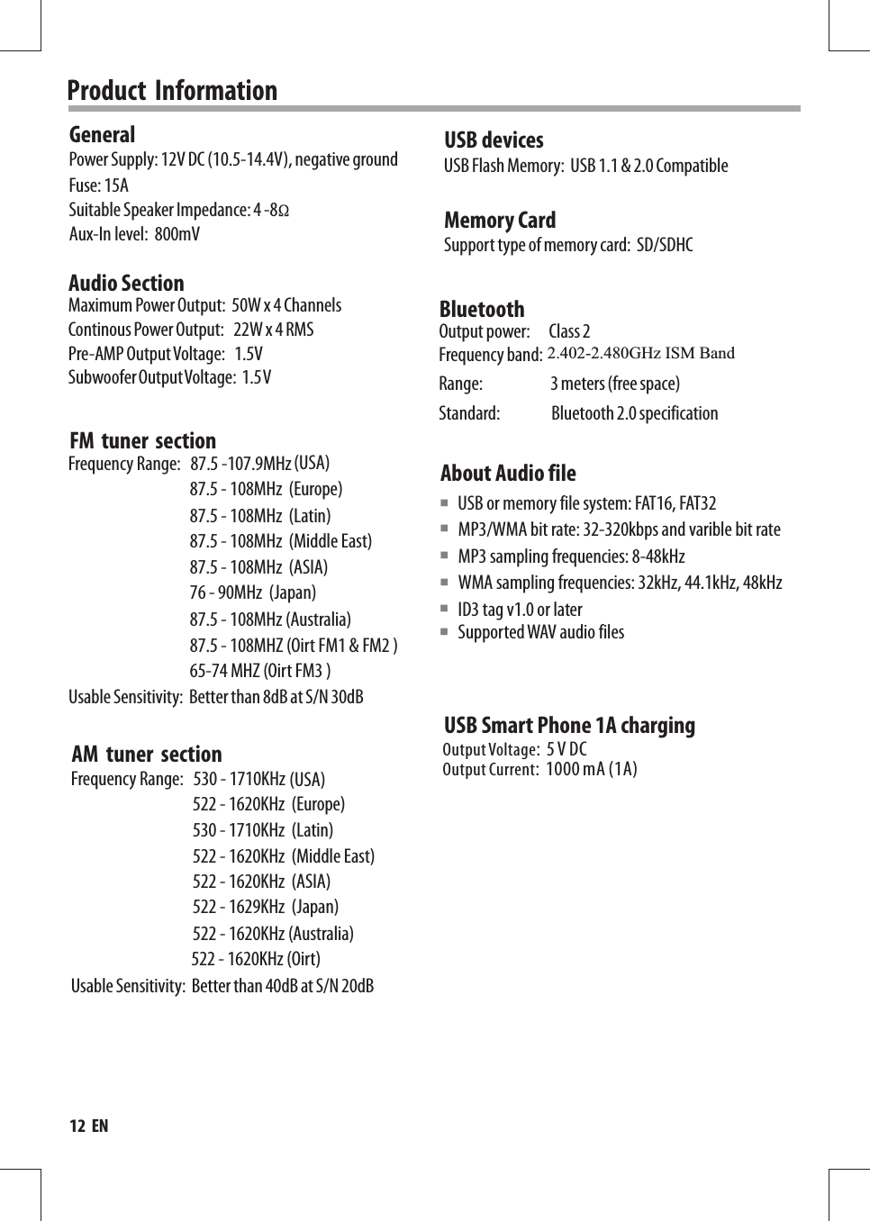 Product  InformationPower Supply: 12V DC (10.5-14.4V), negative ground Fuse: 15ASuitable Speaker Impedance: 4 -8 GeneralAux-In level:  800mVAudio SectionMaximum Power Output:  50W x 4 ChannelsPre-AMP Output Voltage:   1.5VSubwoofer Output Voltage:  1.5 V USB devicesMemory CardUSB Flash Memory:  USB 1.1 &amp; 2.0 CompatibleSupport type of memory card:  SD/SDHCAbout Audio fileMP3/WMA bit rate: 32-320kbps and varible bit rateMP3 sampling frequencies: 8-48kHzWMA sampling frequencies: 32kHz, 44.1kHz, 48kHzID3 tag v1.0 or later USB or memory file system: FAT16, FAT32■BluetoothOutput power:      Class 2Frequency band:  2.4000GHz-2.4835GHz ISM BandRange:                     3 meters (free space)Standard:                Bluetooth 2.0 specificationContinous Power Output:   22W x 4 RMS■■■■Output Current:  1000 mA (1A)Output Voltage:  5 V DCUSB Smart Phone 1A charging12  ENSupported WAV audio files ■FM  tuner  sectionAM  tuner  sectionFrequency Range:   87.5 -107.9MHzFrequency Range:   530 - 1710KHz                                       Usable Sensitivity:  Better than 40dB at S/N 20dBUsable Sensitivity:  Better than 8dB at S/N 30dB(USA)(USA)87.5 - 108MHz  (Middle East) 87.5 - 108MHz  (Europe)87.5 - 108MHz  (Latin)87.5 - 108MHZ (Oirt FM1 &amp; FM2 ) 87.5 - 108MHz  (ASIA) 76 - 90MHz  (Japan) 87.5 - 108MHz (Australia) 522 - 1620KHz  (Middle East) 522 - 1620KHz  (Europe)530 - 1710KHz  (Latin)522 - 1620KHz (Oirt) 522 - 1620KHz  (ASIA) 522 - 1629KHz  (Japan) 522 - 1620KHz (Australia) 65-74 MHZ (Oirt FM3 ) 2.402-2.480GHz ISM Band