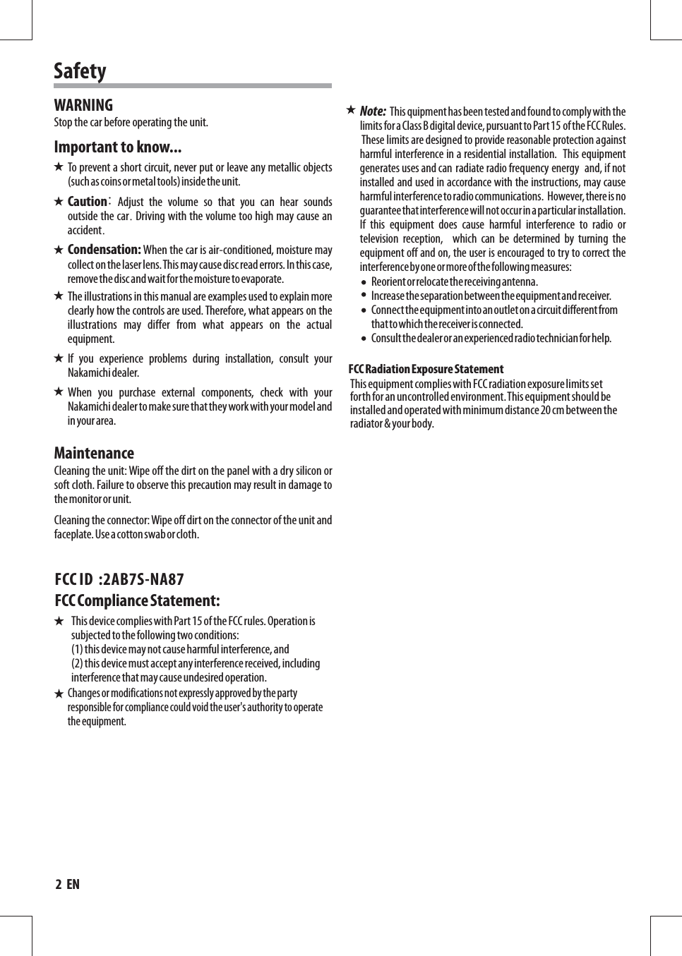 SafetyTo prevent a short circuit, never put or leave any metallic objects (such as coins or metal tools) inside the unit.Cleaning the unit: Wipe off the dirt on the panel with a dry silicon or soft cloth. Failure to observe this precaution may result in damage to the monitor or unit.Cleaning the connector: Wipe off dirt on the connector of the unit and faceplate. Use a cotton swab or cloth.WARNINGImportant to know...MaintenanceCaution: Adjust the volume so that you can hear sounds outside the car. Driving with the volume too high may cause an accident.Condensation: When the car is air-conditioned, moisture may collect on the laser lens. This may cause disc read errors. In this case, remove the disc and wait for the moisture to evaporate.The illustrations in this manual are examples used to explain more clearly how the controls are used. Therefore, what appears on the illustrations  may  differ  from  what  appears  on  the  actual equipment.If  you  experience  problems  during  installation,  consult  your Nakamichi dealer.When  you  purchase  external  components,  check  with  your Nakamichi dealer to make sure that they work with your model and in your area.Stop the car before operating the unit.Reorient or relocate the receiving antenna. Increase the separation between the equipment and receiver.  Connect the equipment into an outlet on a circuit different from that to which the receiver is connected. Consult the dealer or an experienced radio technician for help.  FCC Radiation Exposure Statement This equipment complies with FCC radiation exposure limits set forth for an uncontrolled environment. This equipment should be installed and operated with minimum distance 20 cm between the radiator &amp; your body.This quipment has been tested and found to comply with the limits for a Class B digital device, pursuant to Part 15 of the FCC Rules. These limits are designed to provide reasonable protection against harmful interference in a residential installation.   This equipment generates uses and can radiate radio frequency energy  and, if not installed and used in accordance with the instructions, may cause harmful interference to radio communications.  However, there is noguarantee that interference will not occur in a particular installation. If  this  equipment  does  cause  harmful  interference  to  radio  or television  reception,    which  can  be  determined  by  turning  the equipment off and on, the user is encouraged to try to correct the interference by one or more of the following measures:Note:  2  EN       Changes or modifications not expressly approved by the party responsible for compliance could void the user&apos;s authority to operate the equipment.FCC Compliance Statement: This device complies with Part 15 of the FCC rules. Operation is subjected to the following two conditions: (1) this device may not cause harmful interference, and (2) this device must accept any interference received, including interference that may cause undesired operation.FCC ID  :2AB7S-NA87