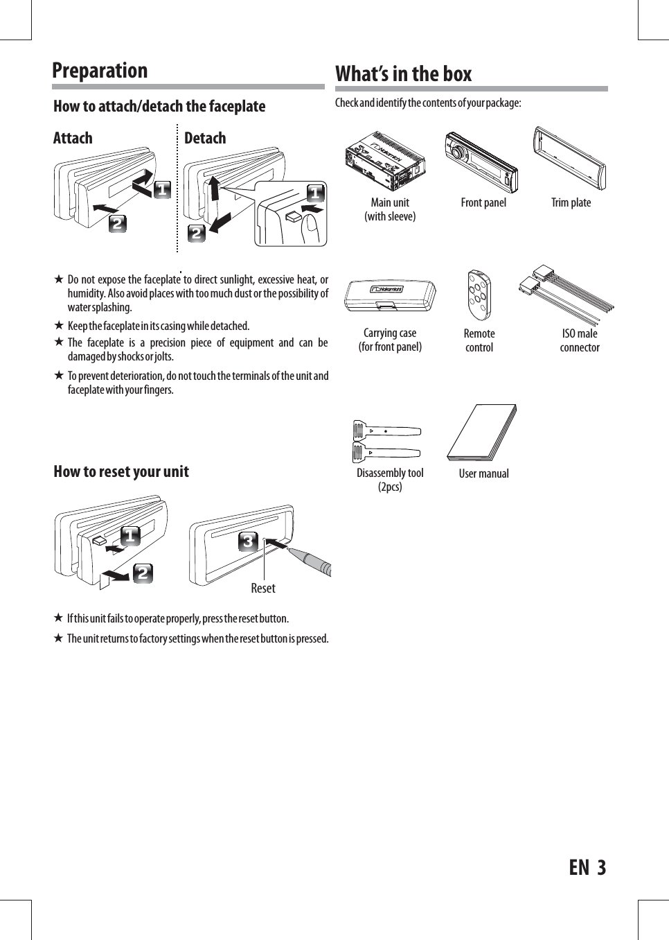 How to reset your unit3Reset2To prevent deterioration, do not touch the terminals of the unit and faceplate with your fingers.1If this unit fails to operate properly, press the reset button.The unit returns to factory settings when the reset button is pressed.Do not expose the faceplate to direct sunlight, excessive heat, or humidity. Also avoid places with too much dust or the possibility of water splashing.What’s in the boxCheck and identify the contents of your package:Keep the faceplate in its casing while detached.The  faceplate  is  a  precision  piece  of  equipment  and  can  be damaged by shocks or jolts.How to attach/detach the faceplatePreparation1212Attach DetachEN  3Main unit (with sleeve)Carrying case (for front panel)Disassembly tool (2pcs)Front panelRemote controlTrim plateISO male connectorUser manual