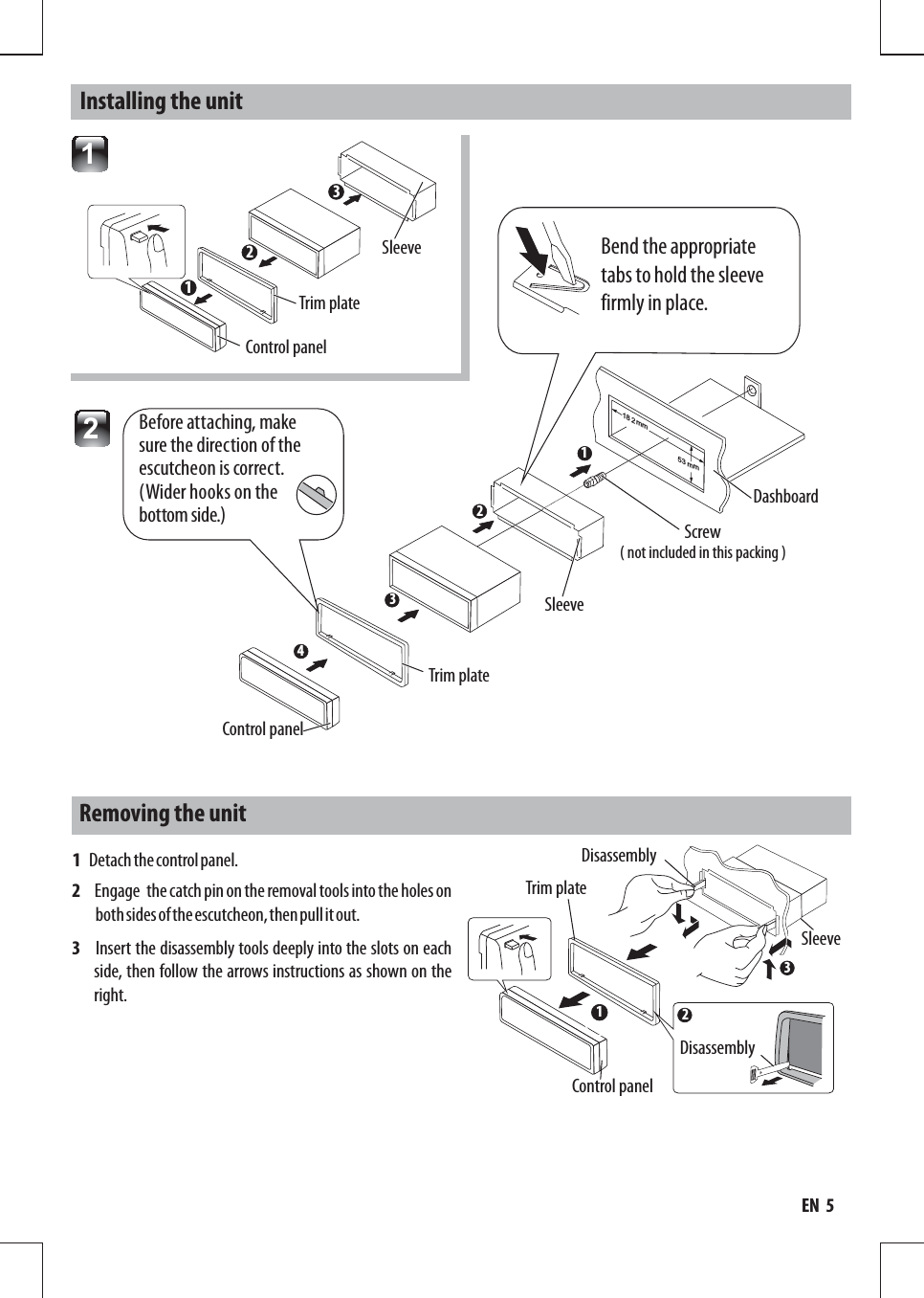 234Control panelTrim plate mm18253 mmScrewDashboardSleeve13Trim plate Sleeve Control panel121Removing the unitBend the appropriate tabs to hold the sleeve firmly in place.  2Before attaching, make sure the direction of the escutcheon is correct. (Wider hooks on the bottom side.)     1   Detach the control panel.2   Engage the catch pin on the removal tools into the holes on both sides of the escutcheon, then pull it out.3     Insert the disassembly tools deeply into the slots on each side, then follow the arrows instructions as shown on the right.DisassemblySleeveDisassemblyTrim plateControl panel123Installing the unit( not included in this packing )EN  5