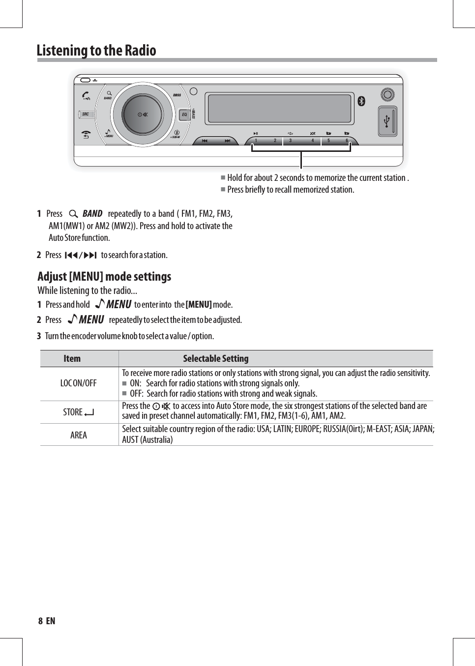 Listening to the Radio2   Press                         to search for a station.Adjust [MENU] mode settingsWhile listening to the radio...Item                                                               Selectable SettingAREALOC ON/OFF ON:   Search for radio stations with strong signals only.OFF:  Search for radio stations with strong and weak signals.Select suitable country region of the radio: USA; LATIN; EUROPE; RUSSIA(Oirt); M-EAST; ASIA; JAPAN; AUST (Australia)To receive more radio stations or only stations with strong signal, you can adjust the radio sensitivity.1   Press and hold                            to enter into  the [MENU] mode.2   Press                              repeatedly to select the item to be adjusted.3   Turn the encoder volume knob to select a value / option.MENU■■STORE Press the              to access into Auto Store mode, the six strongest stations of the selected band are saved in preset channel automatically: FM1, FM2, FM3(1-6), AM1, AM2.MENUSUB-WDBSSXBASSBANDSRC EQ123 456Hold for about 2 seconds to memorize the current station .Press briefly to recall memorized station.■■MENU1   Press                 repeatedly to a band ( FM1, FM2, FM3,   AM1(MW1) or AM2 (MW2)). Press and hold to activate the Auto Store function.BAND8  EN