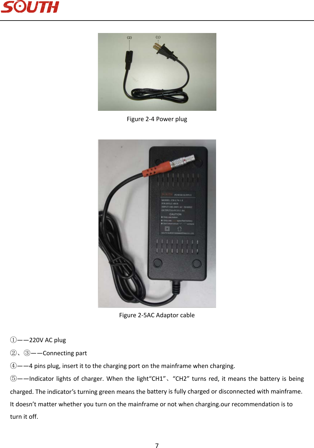   7 Figure2‐4PowerplugFigure2‐5ACAdaptorcable①——220VACplug②、③——Connectingpart④——4pinsplug,insertittothechargingportonthemainframewhencharging.⑤——Indicatorlightsofcharger.Whenthelight“CH1”、“CH2”turnsred,itmeansthebatteryisbeingcharged.Theindicator’sturninggreenmeansthebatteryisfullychargedordisconnectedwithmainframe.Itdoesn’tmatterwhetheryouturnonthemainframeornotwhencharging.ourrecommendationistoturnitoff.
