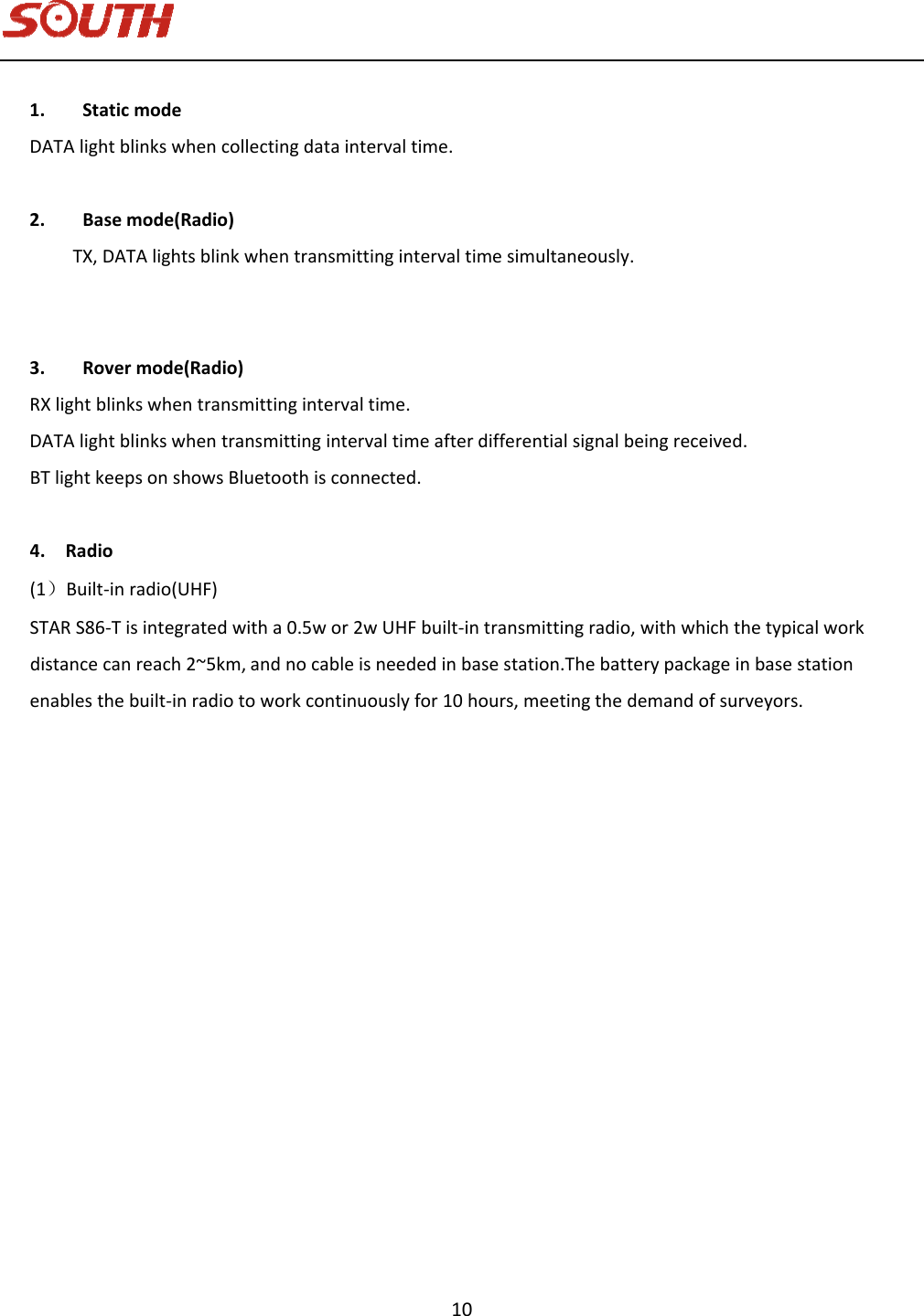   10 1. StaticmodeDATAlightblinkswhencollectingdataintervaltime.2. Basemode(Radio) TX,DATAlightsblinkwhentransmittingintervaltimesimultaneously.3. Rovermode(Radio)RXlightblinkswhentransmittingintervaltime.DATAlightblinkswhentransmittingintervaltimeafterdifferentialsignalbeingreceived.BTlightkeepsonshowsBluetoothisconnected.4.Radio(1）Built‐inradio(UHF)STARS86‐Tisintegratedwitha0.5wor2wUHFbuilt‐intransmittingradio,withwhichthetypicalworkdistancecanreach2~5km,andnocableisneededinbasestation.Thebatterypackageinbasestationenablesthebuilt‐inradiotoworkcontinuouslyfor10hours,meetingthedemandofsurveyors.