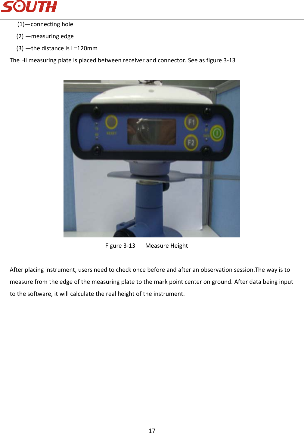   17 (1)—connectinghole(2)—measuringedge(3)—thedistanceisL=120mmTheHImeasuringplateisplacedbetweenreceiverandconnector.Seeasfigure3‐13Figure3‐13MeasureHeightAfterplacinginstrument,usersneedtocheckoncebeforeandafteranobservationsession.Thewayistomeasurefromtheedgeofthemeasuringplatetothemarkpointcenteronground.Afterdatabeinginputtothesoftware,itwillcalculatetherealheightoftheinstrument.