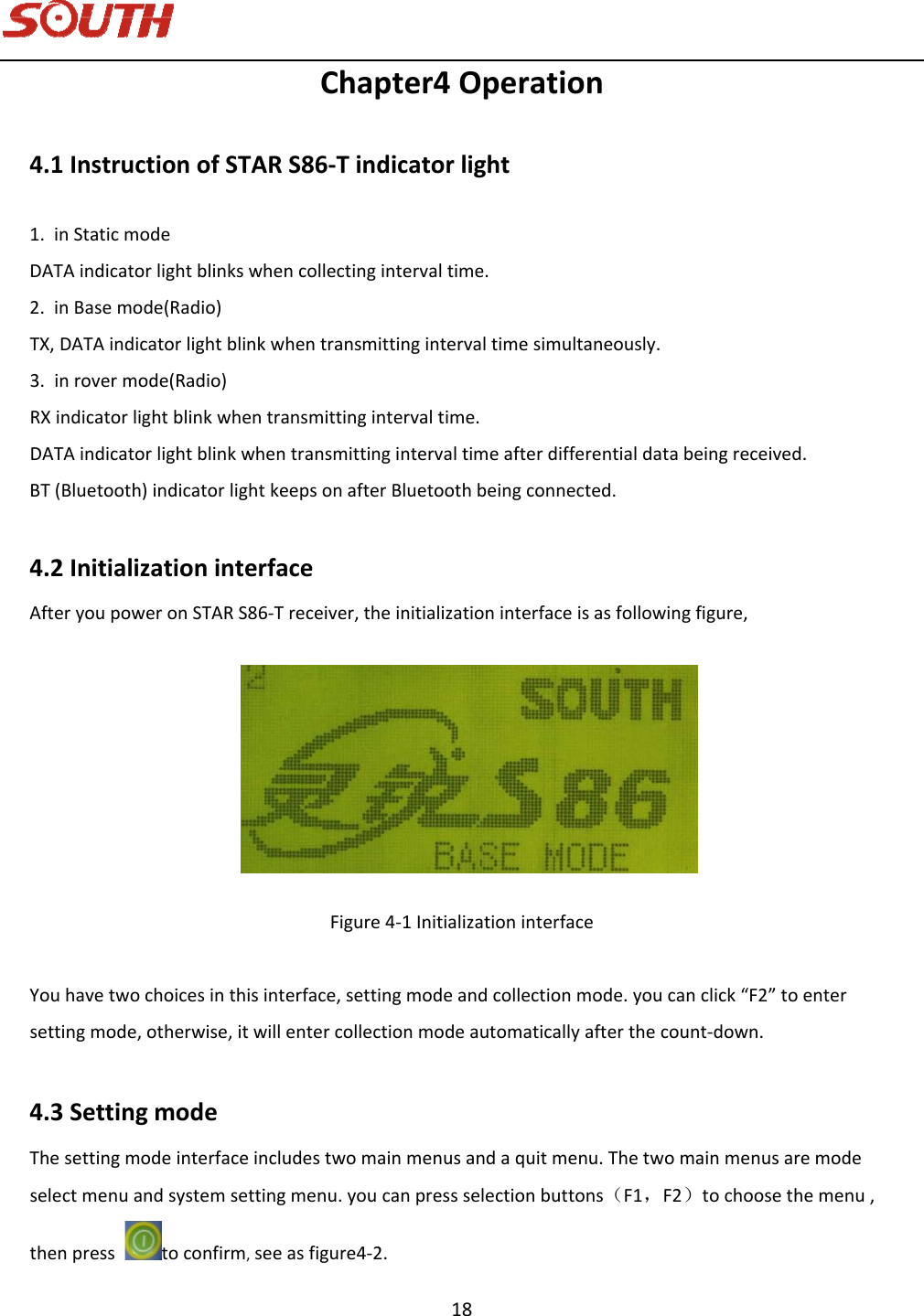   18 Chapter4Operation4.1InstructionofSTARS86‐Tindicatorlight1. inStaticmodeDATAindicatorlightblinkswhencollectingintervaltime.2. inBasemode(Radio)TX,DATAindicatorlightblinkwhentransmittingintervaltimesimultaneously.3. inrovermode(Radio)RXindicatorlightblinkwhentransmittingintervaltime.DATAindicatorlightblinkwhentransmittingintervaltimeafterdifferentialdatabeingreceived.BT(Bluetooth)indicatorlightkeepsonafterBluetoothbeingconnected.4.2InitializationinterfaceAfteryoupoweronSTARS86‐Treceiver,theinitializationinterfaceisasfollowingfigure, Figure4‐1InitializationinterfaceYouhavetwochoicesinthisinterface,settingmodeandcollectionmode.youcanclick“F2”toentersettingmode,otherwise,itwillentercollectionmodeautomaticallyafterthecount‐down.4.3SettingmodeThesettingmodeinterfaceincludestwomainmenusandaquitmenu.Thetwomainmenusaremodeselectmenuandsystemsettingmenu.youcanpressselectionbuttons（F1，F2）tochoosethemenu,thenpresstoconfirm,seeasfigure4‐2.