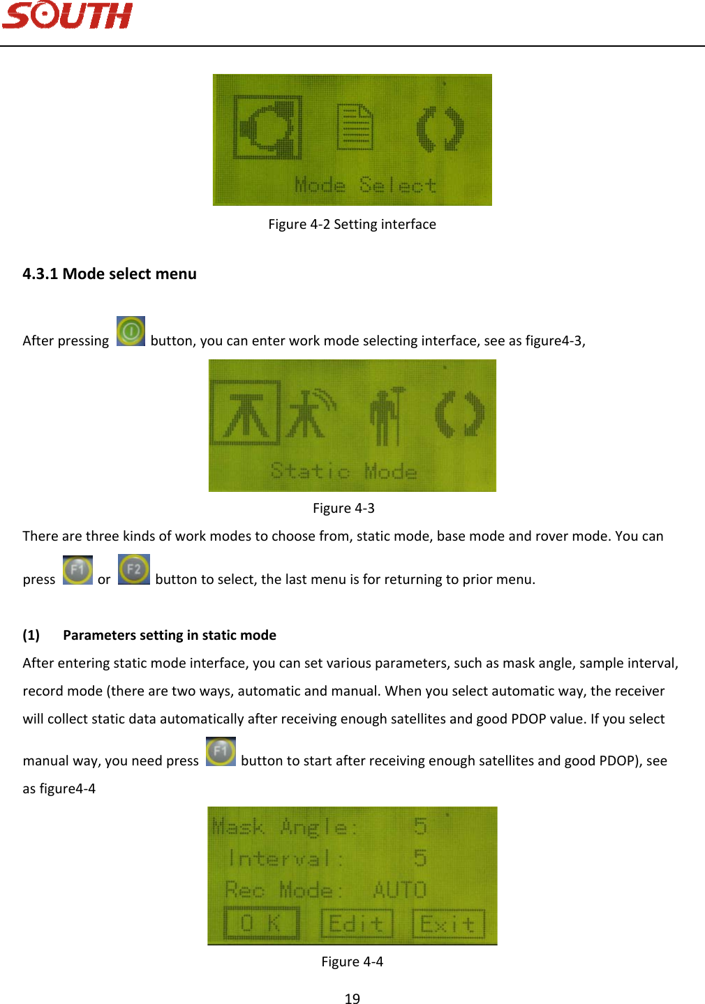   19 Figure4‐2Settinginterface4.3.1ModeselectmenuAfterpressingbutton,youcanenterworkmodeselectinginterface,seeasfigure4‐3,Figure4‐3Therearethreekindsofworkmodestochoosefrom,staticmode,basemodeandrovermode.Youcanpressorbuttontoselect,thelastmenuisforreturningtopriormenu.(1) ParameterssettinginstaticmodeAfterenteringstaticmodeinterface,youcansetvariousparameters,suchasmaskangle,sampleinterval,recordmode(therearetwoways,automaticandmanual.Whenyouselectautomaticway,thereceiverwillcollectstaticdataautomaticallyafterreceivingenoughsatellitesandgoodPDOPvalue.Ifyouselectmanualway,youneedpressbuttontostartafterreceivingenoughsatellitesandgoodPDOP),seeasfigure4‐4Figure4‐4