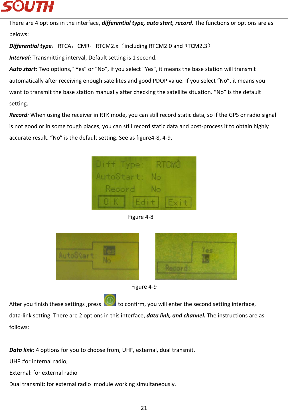   21 Thereare4optionsintheinterface,differentialtype,autostart,record.Thefunctionsoroptionsareasbelows:Differentialtype：RTCA，CMR，RTCM2.x（includingRTCM2.0andRTCM2.3）Interval:Transmittinginterval,Defaultsettingis1second.Autostart:Twooptions,”Yes”or“No”,ifyouselect“Yes”,itmeansthebasestationwilltransmitautomaticallyafterreceivingenoughsatellitesandgoodPDOPvalue.Ifyouselect“No”,itmeansyouwanttotransmitthebasestationmanuallyaftercheckingthesatellitesituation.“No”isthedefaultsetting.Record:WhenusingthereceiverinRTKmode,youcanstillrecordstaticdata,soiftheGPSorradiosignalisnotgoodorinsometoughplaces,youcanstillrecordstaticdataandpost‐processittoobtainhighlyaccurateresult.“No”isthedefaultsetting.Seeasfigure4‐8,4‐9,Figure4‐8  Figure4‐9Afteryoufinishthesesettings,presstoconfirm,youwillenterthesecondsettinginterface,data‐linksetting.Thereare2optionsinthisinterface,datalink,andchannel.Theinstructionsareasfollows:Datalink:4optionsforyoutochoosefrom,UHF,external,dual transmit.UHF:forinternalradio,External:forexternalradioDualtransmit:forexternalradiomodule workingsimultaneously. 