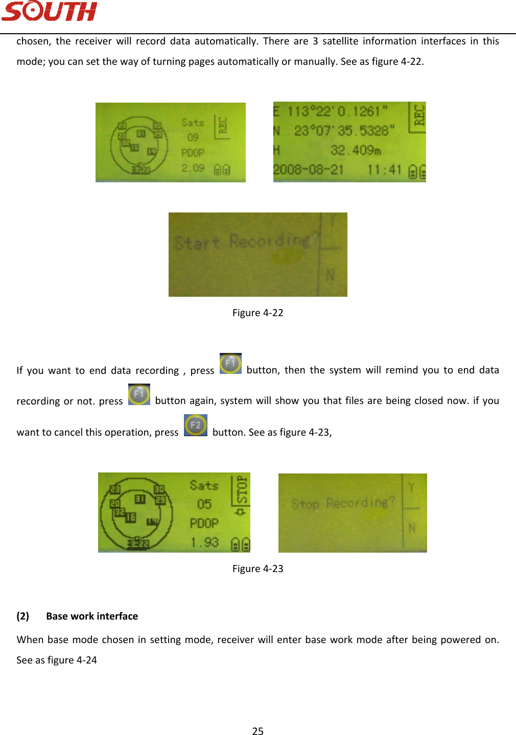   25 chosen,thereceiverwillrecorddataautomatically.Thereare3satelliteinformationinterfacesinthismode;youcansetthewayofturningpagesautomaticallyormanually.Seeasfigure4‐22. Figure4‐22Ifyouwanttoenddatarecording,pressbutton,thenthesystemwillremindyoutoenddatarecordingornot.pressbuttonagain,systemwillshowyouthatfilesarebeingclosednow.ifyouwanttocancelthisoperation,pressbutton.Seeasfigure4‐23,  Figure4‐23(2) BaseworkinterfaceWhenbasemodechoseninsettingmode,receiverwillenterbaseworkmodeafterbeingpoweredon.Seeasfigure4‐24