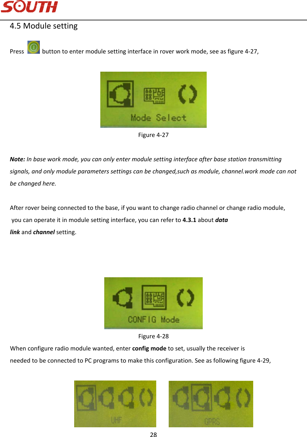   28 4.5ModulesettingPressbuttontoentermodulesettinginterfaceinroverworkmode,seeasfigure4‐27,Figure4‐27Note:Inbaseworkmode,youcanonlyentermodulesettinginterfaceafterbasestationtransmittingsignals,andonlymoduleparameterssettingscanbechanged,suchasmodule,channel.workmodecannotbechangedhere.Afterroverbeingconnectedtothebase,ifyouwanttochangeradiochannelorchangeradiomodule,youcanoperateitinmodulesettinginterface,youcanreferto4.3.1aboutdatalinkandchannelsetting.Figure4‐28Whenconfigureradio module wanted,enter config modetoset, usually thereceiverisneededtobeconnectedtoPCprogramstomakethisconfiguration.Seeasfollowingfigure4‐29,  