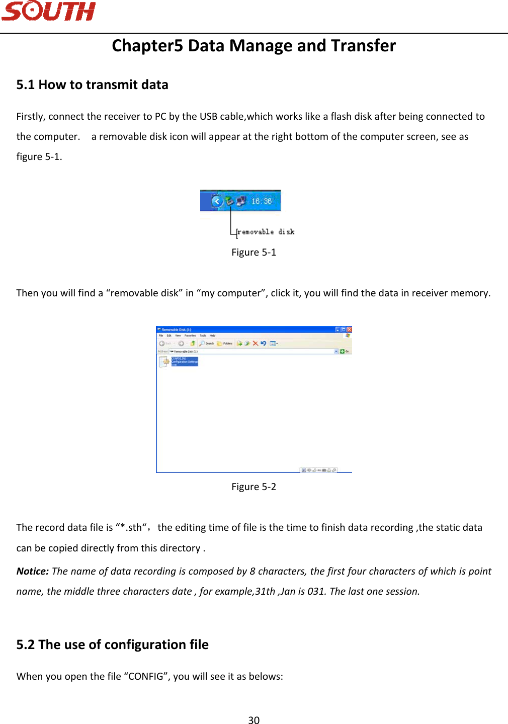   30 Chapter5DataManageandTransfer5.1HowtotransmitdataFirstly,connectthereceivertoPCbytheUSBcable,whichworkslikeaflashdiskafterbeingconnectedtothecomputer.aremovablediskiconwillappearattherightbottomofthecomputerscreen,seeasfigure5‐1.Figure5‐1Thenyouwillfinda“removabledisk”in“mycomputer”,clickit,youwillfindthedatainreceivermemory.Figure5‐2Therecorddatafileis“*.sth“，theeditingtimeoffileisthetimetofinishdatarecording,thestaticdatacanbecopieddirectlyfromthisdirectory.Notice:Thenameofdatarecordingiscomposedby8characters,thefirstfourcharactersofwhichispointname,themiddlethreecharactersdate,forexample,31th,Janis031.Thelastonesession.5.2TheuseofconfigurationfileWhenyouopenthefile“CONFIG”,youwillseeitasbelows: