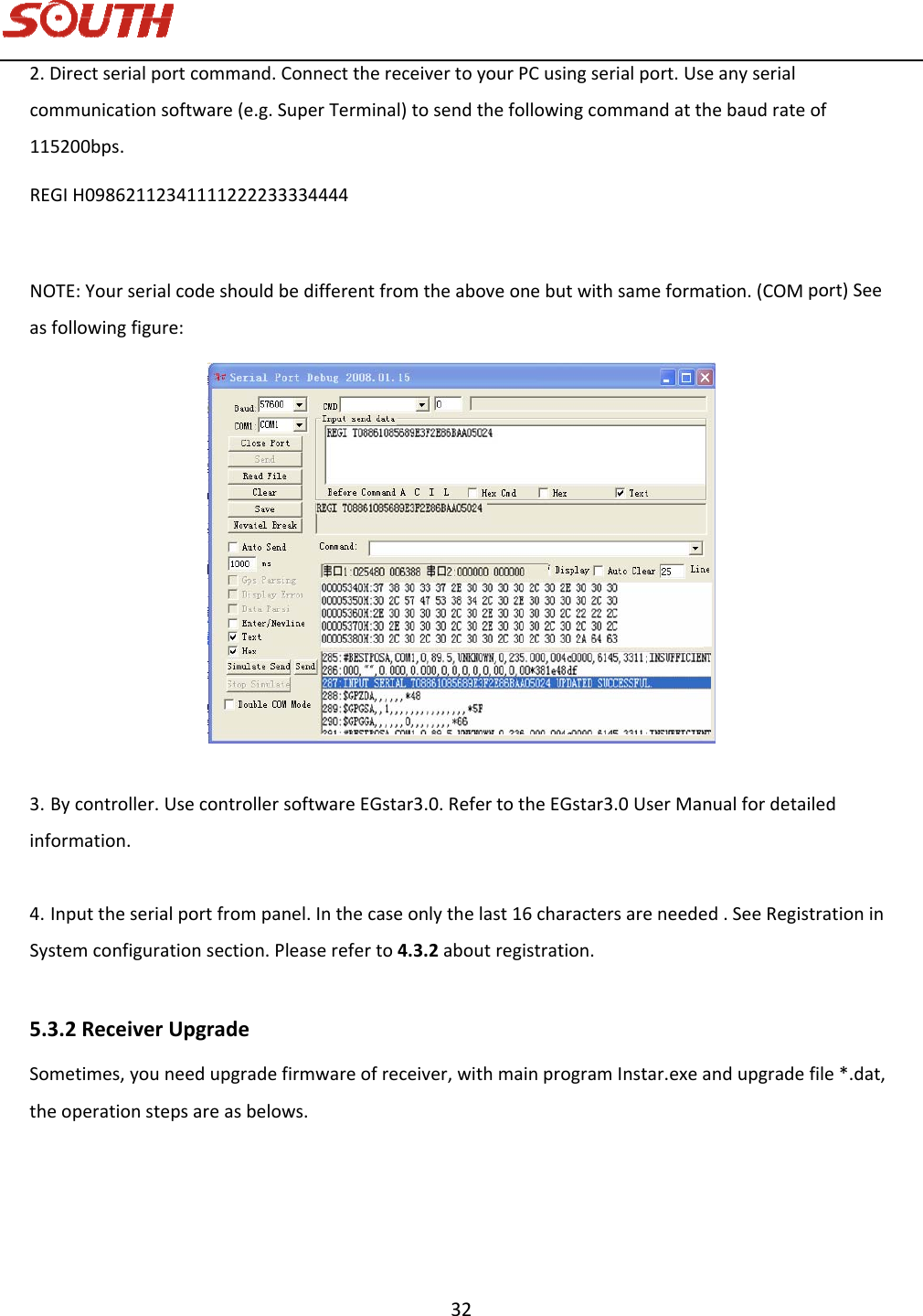   32 2.Directserialportcommand.ConnectthereceivertoyourPCusingserialport.Useanyserialcommunicationsoftware(e.g.SuperTerminal)tosendthefollowingcommandatthebaudrateof115200bps.REGIH09862112341111222233334444NOTE:Yourserialcodeshouldbedifferentfromtheaboveonebutwithsameformation.(COMport)Seeasfollowingfigure:3. Bycontroller.UsecontrollersoftwareEGstar3.0.RefertotheEGstar3.0UserManualfordetailedinformation.4. Inputtheserialportfrompanel.Inthecaseonlythelast16charactersareneeded.SeeRegistrationinSystemconfigurationsection.Pleasereferto4.3.2aboutregistration.5.3.2ReceiverUpgradeSometimes,youneedupgradefirmwareofreceiver,withmainprogramInstar.exeandupgradefile*.dat,theoperationstepsareasbelows.