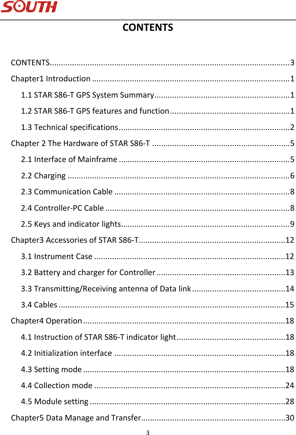   3 CONTENTSCONTENTS............................................................................................................3Chapter1Introduction.........................................................................................11.1STARS86‐TGPSSystemSummary.............................................................11.2STARS86‐TGPSfeaturesandfunction......................................................11.3Technicalspecifications.............................................................................2Chapter2TheHardwareofSTARS86‐T..............................................................52.1InterfaceofMainframe.............................................................................52.2Charging....................................................................................................62.3CommunicationCable...............................................................................82.4Controller‐PCCable...................................................................................82.5Keysandindicatorlights............................................................................9Chapter3AccessoriesofSTARS86‐T..................................................................123.1InstrumentCase......................................................................................123.2BatteryandchargerforController..........................................................133.3Transmitting/ReceivingantennaofDatalink..........................................143.4Cables......................................................................................................15Chapter4Operation...........................................................................................184.1InstructionofSTARS86‐Tindicatorlight.................................................184.2Initializationinterface.............................................................................184.3Settingmode...........................................................................................184.4Collectionmode......................................................................................244.5Modulesetting........................................................................................28Chapter5DataManageandTransfer.................................................................30