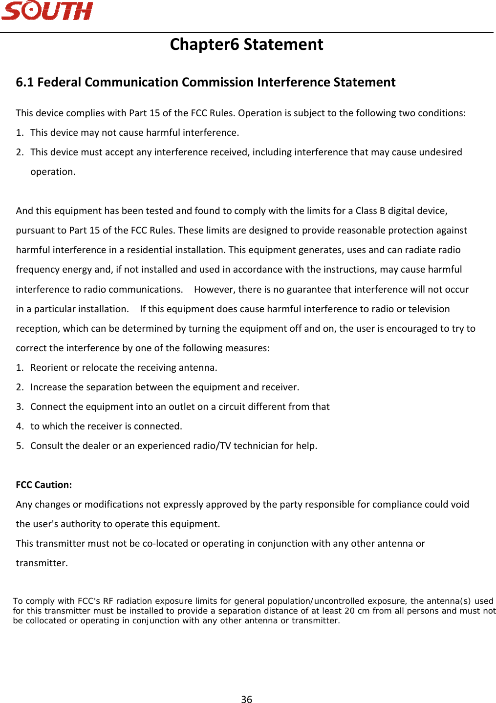   36 Chapter6Statement6.1FederalCommunicationCommissionInterferenceStatementThisdevicecomplieswithPart15oftheFCCRules.Operationissubjecttothefollowingtwoconditions:1. Thisdevicemaynotcauseharmfulinterference.2. Thisdevicemustacceptanyinterferencereceived,includinginterferencethatmaycauseundesiredoperation.AndthisequipmenthasbeentestedandfoundtocomplywiththelimitsforaClassBdigitaldevice,pursuanttoPart15oftheFCCRules.Theselimitsaredesignedtoprovidereasonableprotectionagainstharmfulinterferenceinaresidentialinstallation.Thisequipmentgenerates,usesandcanradiateradiofrequencyenergyand,ifnotinstalledandusedinaccordancewiththeinstructions,maycauseharmfulinterferencetoradiocommunications.However,thereisnoguaranteethatinterferencewillnotoccurinaparticularinstallation.Ifthisequipmentdoescauseharmfulinterferencetoradioortelevisionreception,whichcanbedeterminedbyturningtheequipmentoffandon,theuserisencouragedtotrytocorrecttheinterferencebyoneofthefollowingmeasures:1. Reorientorrelocatethereceivingantenna.2. Increasetheseparationbetweentheequipmentandreceiver.3. Connecttheequipmentintoanoutletonacircuitdifferentfromthat4. towhichthereceiverisconnected.5. Consultthedealeroranexperiencedradio/TVtechnicianforhelp.FCCCaution:Anychangesormodificationsnotexpresslyapprovedbythepartyresponsibleforcompliancecouldvoidtheuser&apos;sauthoritytooperatethisequipment.Thistransmittermustnotbeco‐locatedoroperatinginconjunctionwithanyotherantennaortransmitter.      To comply with FCC&apos;s RF radiation exposure limits for general population/uncontrolled exposure, the antenna(s) used     for this transmitter must be installed to provide a separation distance of at least 20 cm from all persons and must not     be collocated or operating in conjunction with any other antenna or transmitter.    