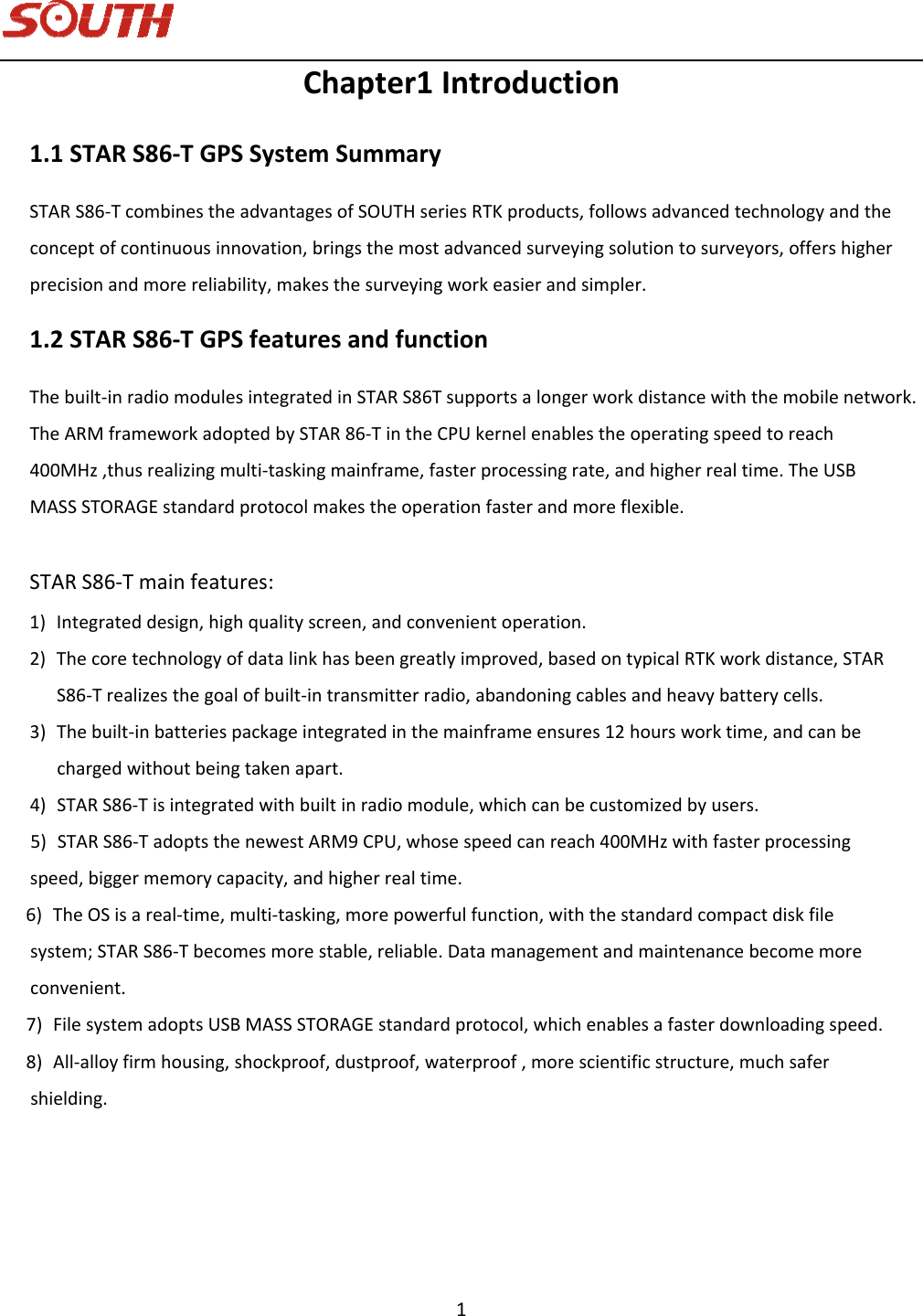   1 Chapter1Introduction1.1STARS86‐TGPSSystemSummarySTARS86‐TcombinestheadvantagesofSOUTHseriesRTKproducts,followsadvancedtechnologyandtheconceptofcontinuousinnovation,bringsthemostadvancedsurveyingsolutiontosurveyors,offershigherprecisionandmorereliability,makesthesurveyingworkeasierandsimpler.1.2STARS86‐TGPSfeaturesandfunctionThebuilt‐inradiomodulesintegrated in STAR S86Tsupportsa longer workdistancewiththemobilenetwork.TheARMframeworkadoptedbySTAR86‐TintheCPUkernelenablestheoperatingspeedtoreach400MHz,thusrealizingmulti‐taskingmainframe,fasterprocessingrate,andhigherrealtime.TheUSBMASSSTORAGEstandardprotocolmakestheoperationfasterandmoreflexible.STARS86‐Tmainfeatures:1) Integrateddesign,highqualityscreen,andconvenientoperation.2) Thecoretechnologyofdatalinkhasbeengreatlyimproved,basedontypicalRTKworkdistance,STARS86‐Trealizesthegoalofbuilt‐intransmitterradio,abandoningcablesandheavybatterycells.3) Thebuilt‐inbatteriespackageintegratedinthemainframeensures12hoursworktime,andcanbechargedwithoutbeingtakenapart.4) STARS86‐Tisintegratedwithbuiltinradiomodule, which can becustomizedbyusers.      5) STARS86‐TadoptsthenewestARM9CPU,whosespeedcanreach400MHzwithfasterprocessingspeed,biggermemorycapacity,andhigherrealtime.     6) TheOSisareal‐time,multi‐tasking,morepowerfulfunction,withthestandardcompactdiskfilesystem;STARS86‐Tbecomesmorestable,reliable.Datamanagementandmaintenancebecomemoreconvenient.     7) FilesystemadoptsUSBMASSSTORAGEstandardprotocol,whichenablesafasterdownloadingspeed.     8) All‐alloyfirmhousing,shockproof,dustproof,waterproof,morescientificstructure,muchsafershielding.