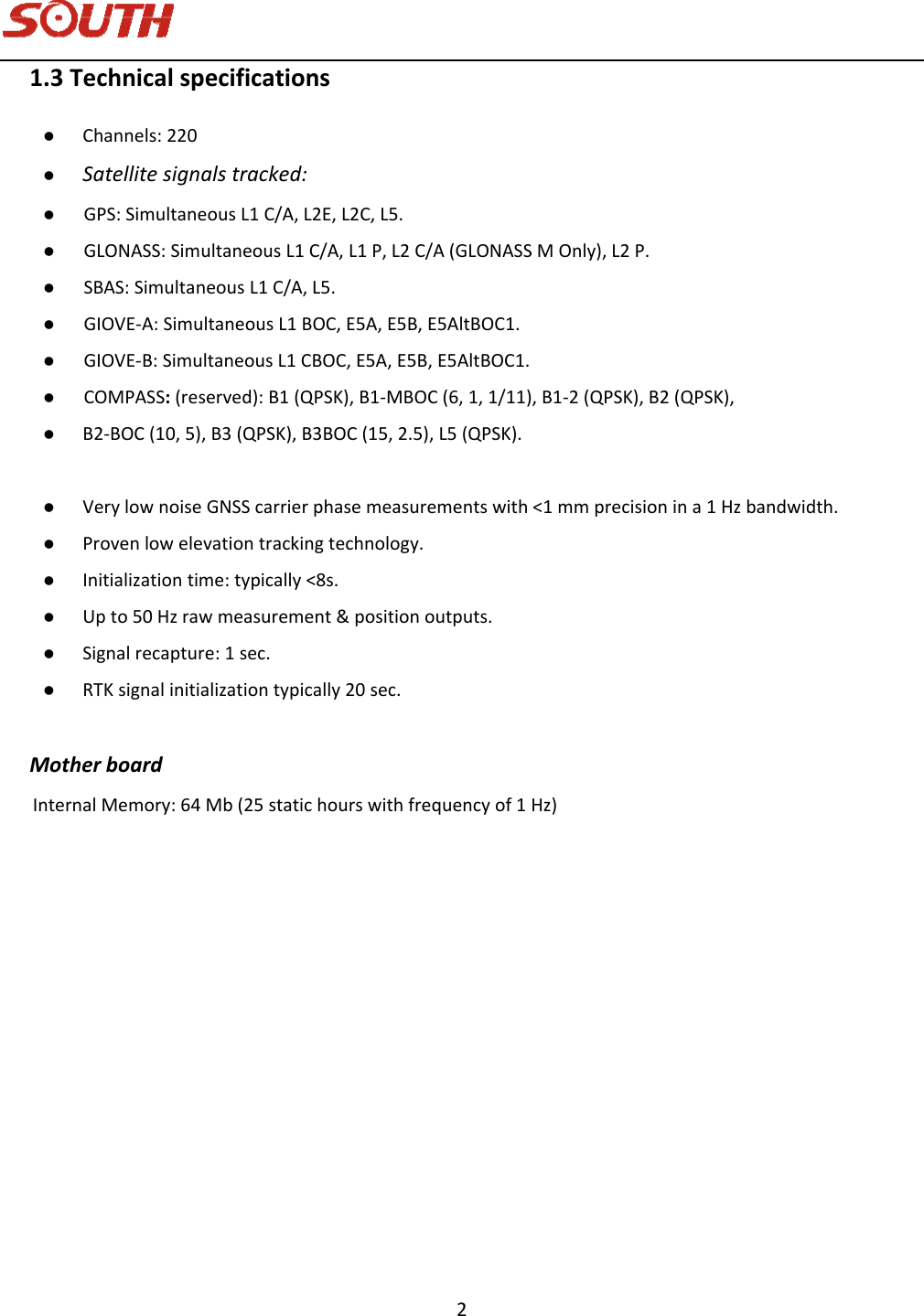   2 1.3Technicalspecifications Channels:220 Satellitesignalstracked: GPS:SimultaneousL1C/A,L2E,L2C,L5. GLONASS:SimultaneousL1C/A,L1P,L2C/A(GLONASSMOnly),L2P. SBAS:SimultaneousL1C/A,L5. GIOVE‐A:SimultaneousL1BOC,E5A,E5B,E5AltBOC1. GIOVE‐B:SimultaneousL1CBOC,E5A,E5B,E5AltBOC1. COMPASS:(reserved):B1(QPSK),B1‐MBOC(6,1,1/11),B1‐2(QPSK),B2(QPSK), B2‐BOC(10,5),B3(QPSK),B3BOC(15,2.5),L5(QPSK). VerylownoiseGNSScarrierphasemeasurementswith&lt;1mmprecisionina1Hzbandwidth. Provenlowelevationtrackingtechnology. Initializationtime:typically&lt;8s. Upto50Hzrawmeasurement&amp;positionoutputs. Signalrecapture:1sec. RTKsignalinitializationtypically20sec.MotherboardInternalMemory:64Mb(25statichourswithfrequencyof1Hz)