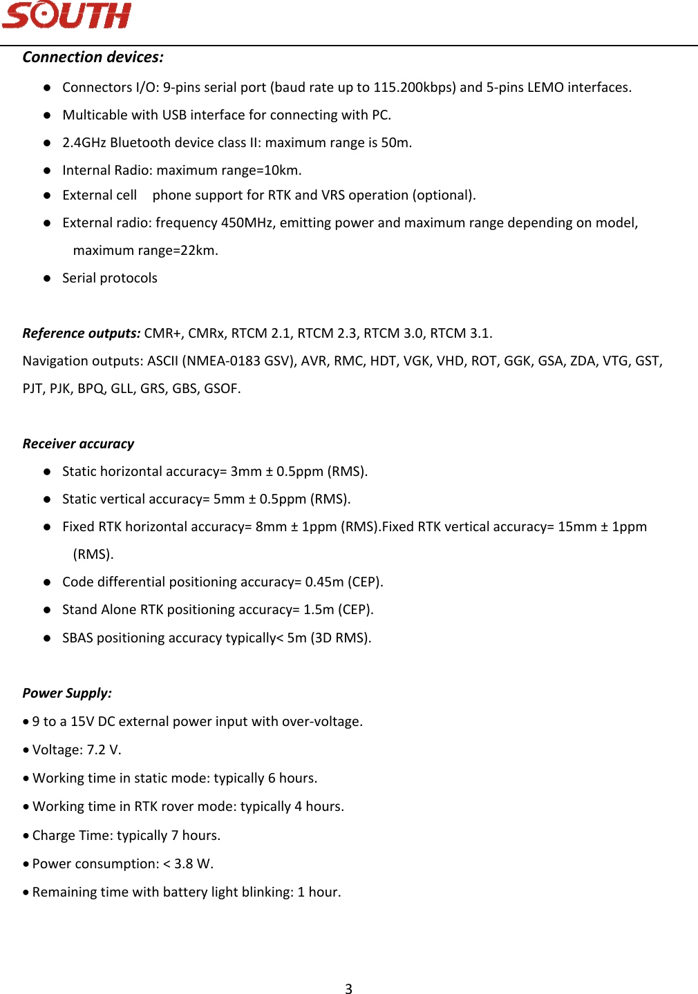   3 Connectiondevices: ConnectorsI/O:9‐pinsserialport(baudrateupto115.200kbps)and5‐pinsLEMOinterfaces. MulticablewithUSBinterfaceforconnectingwithPC. 2.4GHzBluetoothdeviceclassII:maximumrangeis50m. InternalRadio:maximumrange=10km. Externalcell phonesupportforRTKandVRSoperation(optional). Externalradio:frequency450MHz,emittingpowerandmaximumrangedependingonmodel,maximumrange=22km. SerialprotocolsReferenceoutputs:CMR+,CMRx,RTCM2.1,RTCM2.3,RTCM3.0,RTCM3.1.Navigationoutputs:ASCII(NMEA‐0183GSV),AVR,RMC,HDT,VGK,VHD,ROT,GGK,GSA,ZDA,VTG,GST,PJT,PJK,BPQ,GLL,GRS,GBS,GSOF.Receiveraccuracy Statichorizontalaccuracy=3mm±0.5ppm(RMS). Staticverticalaccuracy=5mm±0.5ppm(RMS). FixedRTKhorizontalaccuracy=8mm±1ppm(RMS).FixedRTKverticalaccuracy=15mm±1ppm(RMS). Codedifferentialpositioningaccuracy=0.45m(CEP). StandAloneRTKpositioningaccuracy=1.5m(CEP). SBASpositioningaccuracytypically&lt;5m(3DRMS).PowerSupply: 9toa15VDCexternalpowerinputwithover‐voltage. Voltage:7.2V. Workingtimeinstaticmode:typically6hours. WorkingtimeinRTKrovermode:typically4hours. ChargeTime:typically7hours. Powerconsumption:&lt;3.8W. Remainingtimewithbatterylightblinking:1hour.