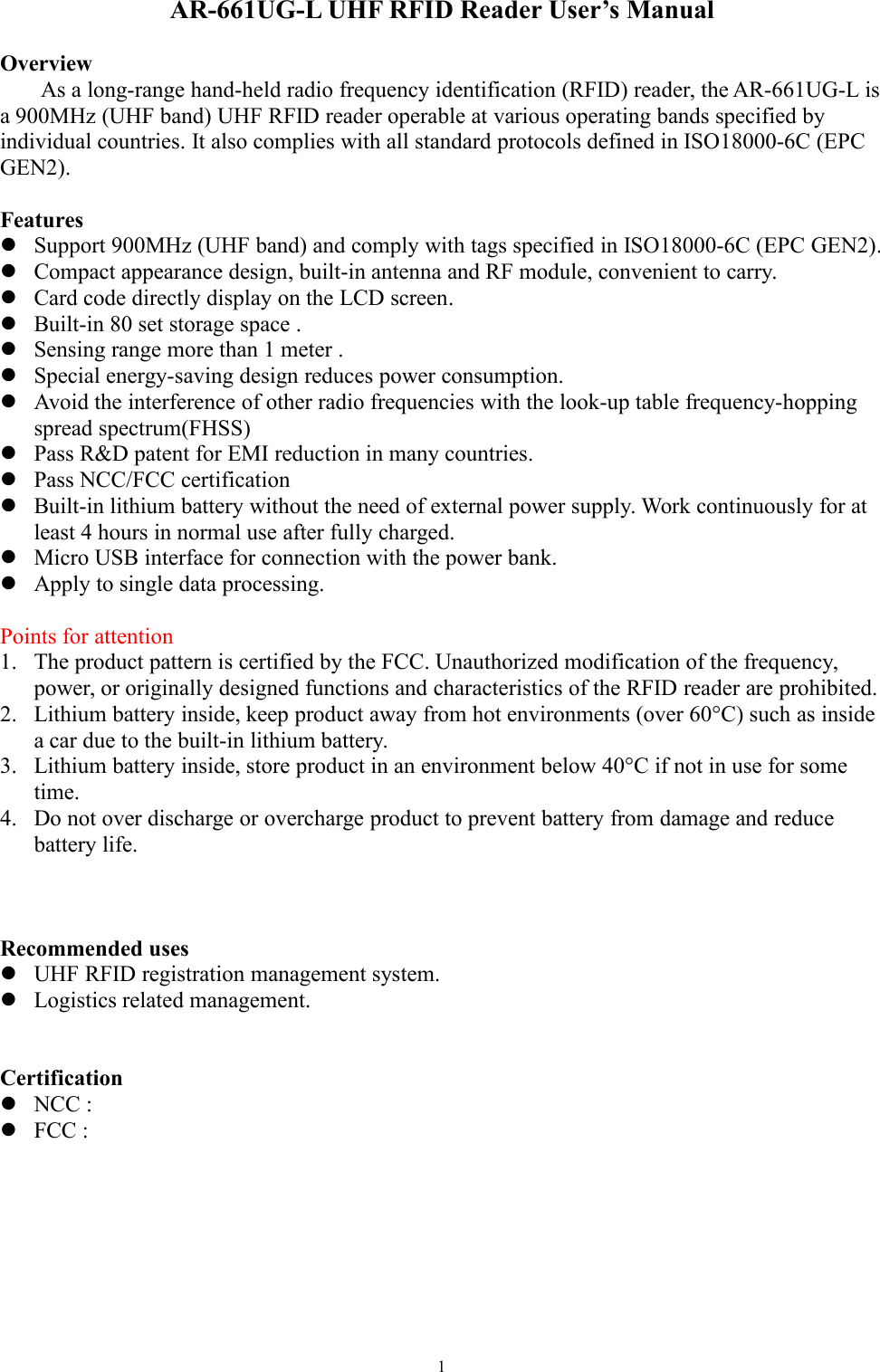 1AR-661UG-L UHF RFID Reader User’s ManualOverviewAs a long-range hand-held radio frequency identification (RFID) reader, the AR-661UG-L isa 900MHz (UHF band) UHF RFID reader operable at various operating bands specified byindividual countries. It also complies with all standard protocols defined in ISO18000-6C (EPCGEN2).FeaturesSupport 900MHz (UHF band) and comply with tags specified in ISO18000-6C (EPC GEN2).Compact appearance design, built-in antenna and RF module, convenient to carry.Card code directly display on the LCD screen.Built-in 80 set storage space .Sensing range more than 1 meter .Special energy-saving design reduces power consumption.Avoid the interference of other radio frequencies with the look-up table frequency-hoppingspread spectrum(FHSS)Pass R&amp;D patent for EMI reduction in many countries.Pass NCC/FCC certificationBuilt-in lithium battery without the need of external power supply. Work continuously for atleast 4 hours in normal use after fully charged.Micro USB interface for connection with the power bank.Apply to single data processing.Points for attention1. The product pattern is certified by the FCC. Unauthorized modification of the frequency,power, or originally designed functions and characteristics of the RFID reader are prohibited.2. Lithium battery inside, keep product away from hot environments (over 60°C) such as insidea car due to the built-in lithium battery.3. Lithium battery inside, store product in an environment below 40°C if not in use for sometime.4. Do not over discharge or overcharge product to prevent battery from damage and reducebattery life.Recommended usesUHF RFID registration management system.Logistics related management.CertificationNCC :FCC :