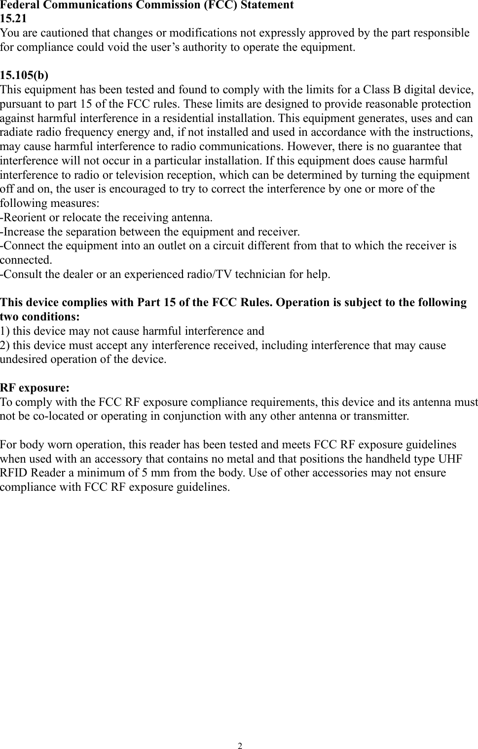 2Federal Communications Commission (FCC) Statement15.21You are cautioned that changes or modifications not expressly approved by the part responsiblefor compliance could void the user’s authority to operate the equipment.15.105(b)This equipment has been tested and found to comply with the limits for a Class B digital device,pursuant to part 15 of the FCC rules. These limits are designed to provide reasonable protectionagainst harmful interference in a residential installation. This equipment generates, uses and canradiate radio frequency energy and, if not installed and used in accordance with the instructions,may cause harmful interference to radio communications. However, there is no guarantee thatinterference will not occur in a particular installation. If this equipment does cause harmfulinterference to radio or television reception, which can be determined by turning the equipmentoff and on, the user is encouraged to try to correct the interference by one or more of thefollowing measures:-Reorient or relocate the receiving antenna.-Increase the separation between the equipment and receiver.-Connect the equipment into an outlet on a circuit different from that to which the receiver isconnected.-Consult the dealer or an experienced radio/TV technician for help.This device complies with Part 15 of the FCC Rules. Operation is subject to the followingtwo conditions:1) this device may not cause harmful interference and2) this device must accept any interference received, including interference that may causeundesired operation of the device.RF exposure:To comply with the FCC RF exposure compliance requirements, this device and its antenna mustnot be co-located or operating in conjunction with any other antenna or transmitter.For body worn operation, this reader has been tested and meets FCC RF exposure guidelineswhen used with an accessory that contains no metal and that positions the handheld type UHFRFID Reader a minimum of 5 mm from the body. Use of other accessories may not ensurecompliance with FCC RF exposure guidelines.