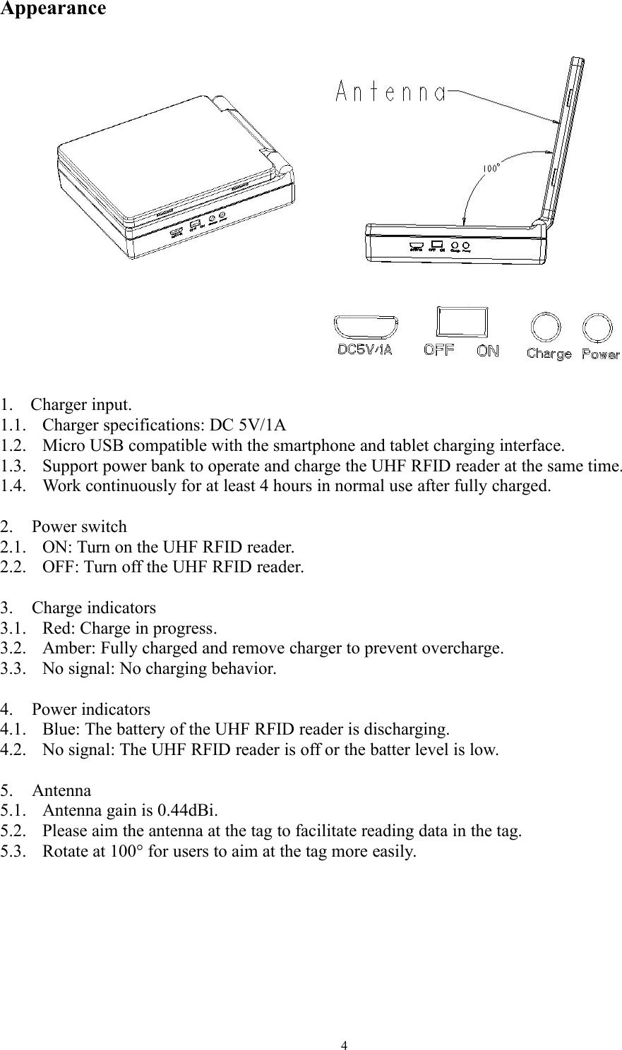 4Appearance1. Charger input.1.1. Charger specifications: DC 5V/1A1.2. Micro USB compatible with the smartphone and tablet charging interface.1.3. Support power bank to operate and charge the UHF RFID reader at the same time.1.4. Work continuously for at least 4 hours in normal use after fully charged.2. Power switch2.1. ON: Turn on the UHF RFID reader.2.2. OFF: Turn off the UHF RFID reader.3. Charge indicators3.1. Red: Charge in progress.3.2. Amber: Fully charged and remove charger to prevent overcharge.3.3. No signal: No charging behavior.4. Power indicators4.1. Blue: The battery of the UHF RFID reader is discharging.4.2. No signal: The UHF RFID reader is off or the batter level is low.5. Antenna5.1. Antenna gain is 0.44dBi.5.2. Please aim the antenna at the tag to facilitate reading data in the tag.5.3. Rotate at 100° for users to aim at the tag more easily.