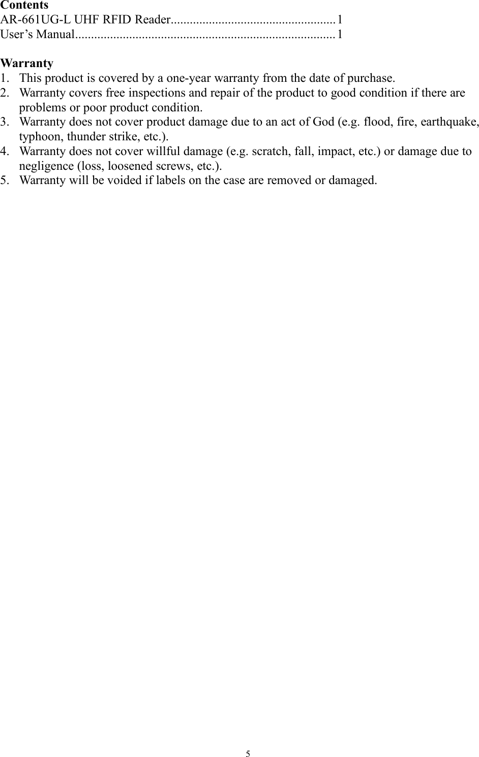 5ContentsAR-661UG-L UHF RFID Reader....................................................1User’s Manual..................................................................................1Warranty1. This product is covered by a one-year warranty from the date of purchase.2. Warranty covers free inspections and repair of the product to good condition if there areproblems or poor product condition.3. Warranty does not cover product damage due to an act of God (e.g. flood, fire, earthquake,typhoon, thunder strike, etc.).4. Warranty does not cover willful damage (e.g. scratch, fall, impact, etc.) or damage due tonegligence (loss, loosened screws, etc.).5. Warranty will be voided if labels on the case are removed or damaged.